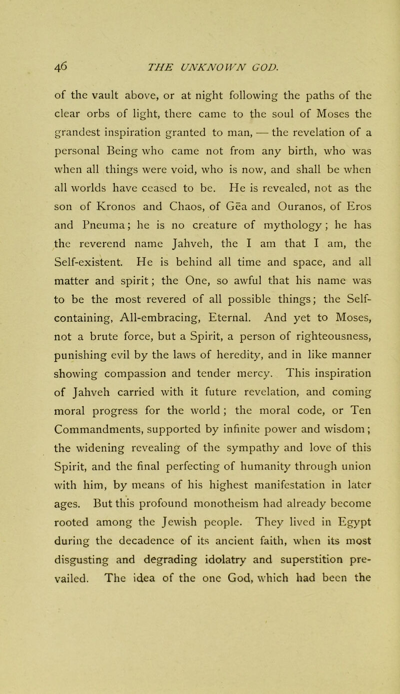 of the vault above, or at night following the paths of the clear orbs of light, there came to the soul of Moses the grandest inspiration granted to man, — the revelation of a personal Being who came not from any birth, who was when all things were void, who is now, and shall be when all worlds have ceased to be. He is revealed, not as the son of Kronos and Chaos, of Gea and Ouranos, of Eros and Pneuma; he is no creature of mythology; he has the reverend name Jahveh, the I am that I am, the Self-existent. He is behind all time and space, and all matter and spirit; the One, so awful that his name was to be the most revered of all possible things; the Self- containing, All-embracing, Eternal. And yet to Moses, not a brute force, but a Spirit, a person of righteousness, punishing evil by the laws of heredity, and in like manner showing compassion and tender mercy. This inspiration of Jahveh carried with it future revelation, and coming moral progress for the world ; the moral code, or Ten Commandments, supported by infinite power and wisdom; the widening revealing of the sympathy and love of this Spirit, and the final perfecting of humanity through union with him, by means of his highest manifestation in later ages. But this profound monotheism had already become rooted among the Jewish people. They lived in Egypt during the decadence of its ancient faith, when its most disgusting and degrading idolatry and superstition pre- vailed. The idea of the one God, which had been the
