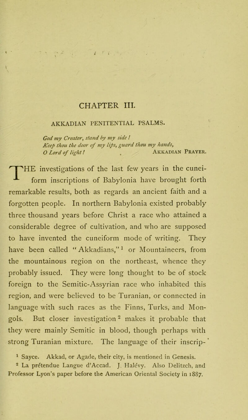 AKKADIAN PENITENTIAL PSALMS. God my Creator, stand by my side ! Keep thou the door of my lips, guard thou my hands, O Lord of light! Akkadian Prayer. HE investigations of the last few years in the cunei- form inscriptions of Babylonia have brought forth remarkable results, both as regards an ancient faith and a forgotten people. In northern Babylonia existed probably three thousand years before Christ a race who attained a considerable degree of cultivation, and who are supposed to have invented the cuneiform mode of writing. They have been called “ Akkadians,”1 or Mountaineers, from the mountainous region on the northeast, whence they probably issued. They were long thought to be of stock foreign to the Semitic-Assyrian race who inhabited this region, and were believed to be Turanian, or connected in language with such races as the Finns, Turks, and Mon- gols. But closer investigation2 makes it probable that they were mainly Semitic in blood, though perhaps with strong Turanian mixture. The language of their inscrip- 1 Sayce. Akkad, or Agade, their city, is mentioned in Genesis. 2 La prdtendue Langue d’Accad. J. Plaldvy. Also Delitzch, and Professor Lyon’s paper before the American Oriental Society in 1887.