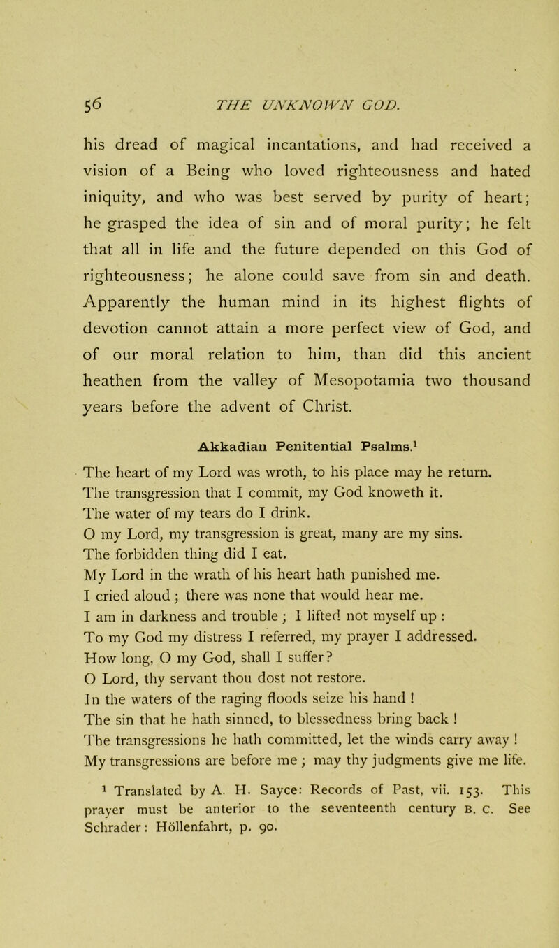 his dread of magical incantations, and had received a vision of a Being who loved righteousness and hated iniquity, and who was best served by purity of heart; he grasped the idea of sin and of moral purity; he felt that all in life and the future depended on this God of righteousness; he alone could save from sin and death. Apparently the human mind in its highest flights of devotion cannot attain a more perfect view of God, and of our moral relation to him, than did this ancient heathen from the valley of Mesopotamia two thousand years before the advent of Christ. Akkadian Penitential Psalms.1 The heart of my Lord was wroth, to his place may he return. The transgression that I commit, my God knoweth it. The water of my tears do I drink. 0 my Lord, my transgression is great, many are my sins. The forbidden thing did I eat. My Lord in the wrath of his heart hath punished me. 1 cried aloud ; there was none that would hear me. I am in darkness and trouble ; I lifted not myself up : To my God my distress I referred, my prayer I addressed. How long, O my God, shall I suffer? O Lord, thy servant thou dost not restore. In the waters of the raging floods seize his hand ! The sin that he hath sinned, to blessedness bring back ! The transgressions he hath committed, let the winds carry away ! My transgressions are before me ; may thy judgments give me life. 1 Translated by A. H. Sayce: Records of Past, vii. 153. This prayer must be anterior to the seventeenth century b. c. See Schrader: Hollenfahrt, p. 90.