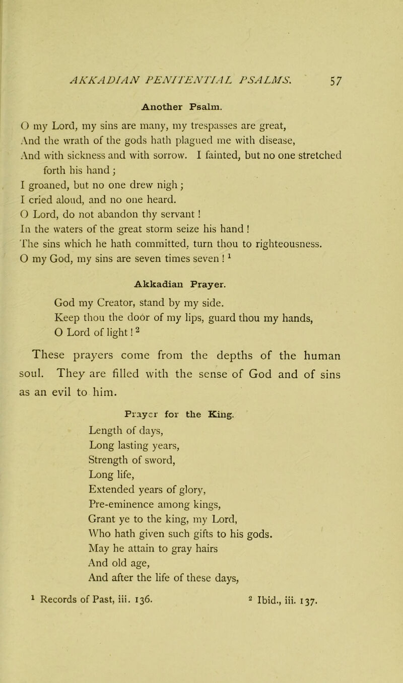 Another Psalm. 0 my Lord, my sins are many, my trespasses are great, And the wrath of the gods hath plagued me with disease, And with sickness and with sorrow. I fainted, but no one stretched forth his hand; 1 groaned, but no one drew nigh; I cried aloud, and no one heard. O Lord, do not abandon thy servant ! In the waters of the great storm seize his hand ! The sins which he hath committed, turn thou to righteousness. O my God, my sins are seven times seven !1 Akkadian Prayer. God my Creator, stand by my side. Keep thou the door of my lips, guard thou my hands, O Lord of light! 2 These prayers come from the depths of the human soul. They are filled with the sense of God and of sins as an evil to him. Prayer for the King. Length of days, Long lasting years, Strength of sword, Long life, Extended years of glory, Pre-eminence among kings, Grant ye to the king, my Lord, Who hath given such gifts to his gods. May he attain to gray hairs And old age, And after the life of these days,