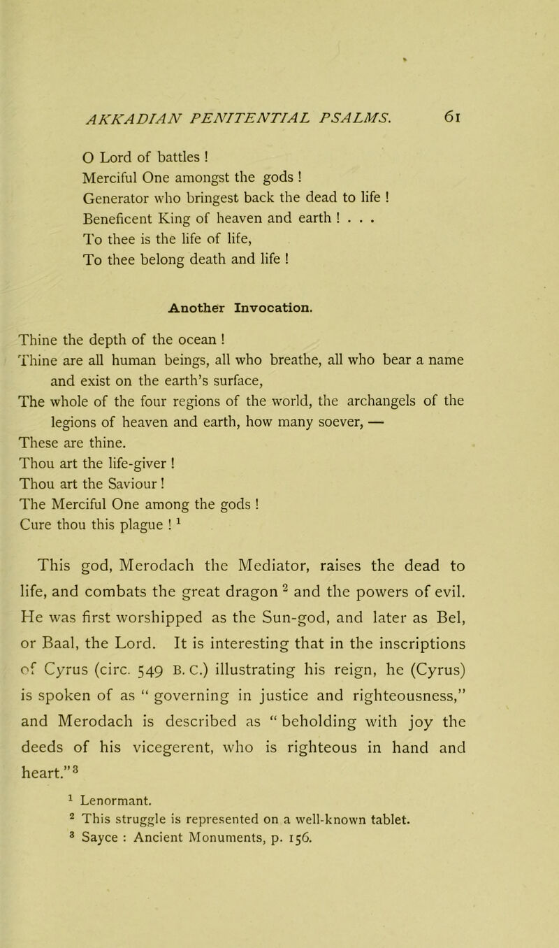 O Lord of battles ! Merciful One amongst the gods ! Generator who bringest back the dead to life ! Beneficent King of heaven and earth ! . . . To thee is the life of life, To thee belong death and life ! Another Invocation. Thine the depth of the ocean ! Thine are all human beings, all who breathe, all who bear a name and exist on the earth’s surface, The whole of the four regions of the world, the archangels of the legions of heaven and earth, how many soever, — These are thine. Thou art the life-giver ! Thou art the Saviour ! The Merciful One among the gods ! Cure thou this plague !1 This god, Merodach the Mediator, raises the dead to life, and combats the great dragon 2 and the powers of evil. He was first worshipped as the Sun-god, and later as Bel, or Baal, the Lord. It is interesting that in the inscriptions of Cyrus (circ. 549 B. C.) illustrating his reign, he (Cyrus) is spoken of as “ governing in justice and righteousness,” and Merodach is described as “ beholding with joy the deeds of his vicegerent, who is righteous in hand and heart.”3 1 Lenormant. 2 This struggle is represented on a well-known tablet. 3 Sayce : Ancient Monuments, p. 156.