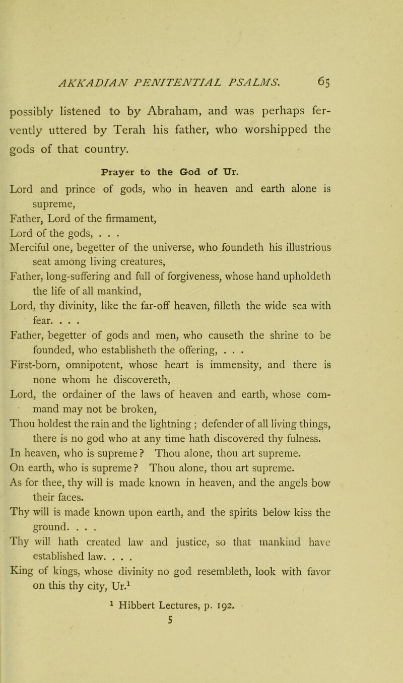 possibly listened to by Abraham, and was perhaps fer- vently uttered by Terah his father, who worshipped the gods of that country. Prayer to the God of Ur. Lord and prince of gods, who in heaven and earth alone is supreme, Father, Lord of the firmament, Lord of the gods, . . . Merciful one, begetter of the universe, who foundeth his illustrious seat among living creatures, Father, long-suffering and full of forgiveness, whose hand upholdeth the life of all mankind, Lord, thy divinity, like the far-off heaven, filleth the wide sea with fear. . . . Father, begetter of gods and men, who causeth the shrine to be founded, who established! the offering, . . . First-born, omnipotent, whose heart is immensity, and there is none whom he discovereth, Lord, the ordainer of the laws of heaven and earth, whose com- mand may not be broken, Thou holdest the rain and the lightning; defender of all living things, there is no god who at any time hath discovered thy fulness. In heaven, who is supreme ? Thou alone, thou art supreme. On earth, who is supreme? Thou alone, thou art supreme. As for thee, thy will is made known in heaven, and the angels bow their faces. Thy will is made known upon earth, and the spirits below kiss the ground. . . . Thy will hath created law and justice, so that mankind have established law. . . . King of kings, whose divinity no god resembleth, look with favor on this thy city, Ur.1 1 Hibbert Lectures, p. 192. 5