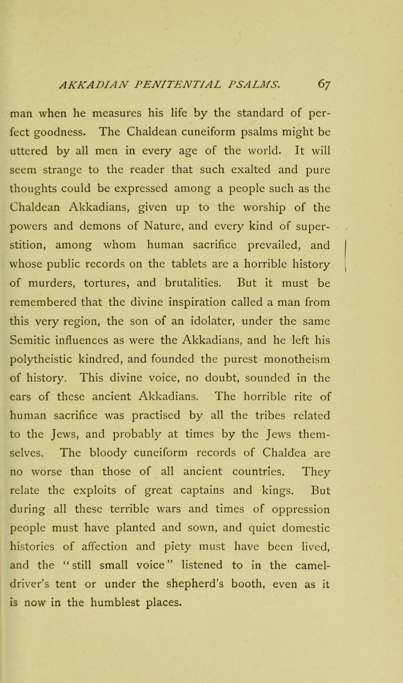 man when he measures his life by the standard of per- fect goodness. The Chaldean cuneiform psalms might be uttered by all men in every age of the world. It will seem strange to the reader that such exalted and pure thoughts could be expressed among a people such as the Chaldean Akkadians, given up to the worship of the powers and demons of Nature, and every kind of super- stition, among whom human sacrifice prevailed, and whose public records on the tablets are a horrible history of murders, tortures, and brutalities. But it must be remembered that the divine inspiration called a man from this very region, the son of an idolater, under the same Semitic influences as were the Akkadians, and he left his polytheistic kindred, and founded the purest monotheism of history. This divine voice, no doubt, sounded in the ears of these ancient Akkadians. The horrible rite of human sacrifice was practised by all the tribes related to the Jews, and probably at times by the Jews them- selves. The bloody cuneiform records of Chaldea are no worse than those of all ancient countries. They relate the exploits of great captains and kings. But during all these terrible wars and times of oppression people must have planted and sown, and quiet domestic histories of affection and piety must have been lived, and the “still small voice” listened to in the camel- driver’s tent or under the shepherd’s booth, even as it is now in the humblest places.