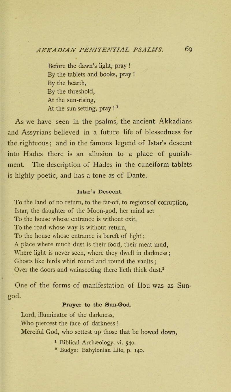 Before the dawn’s light, pray ! By the tablets and books, pray ! By the hearth, By the threshold, At the sun-rising, At the sun-setting, pray !1 As we have seen in the psalms, the ancient Akkadians and Assyrians believed in a future life of blessedness for the righteous; and in the famous legend of Istar’s descent into Hades there is an allusion to a place of punish- ment. The description of Hades in the cuneiform tablets is highly poetic, and has a tone as of Dante. Istar’s Descent. To the land of no return, to the far-off, to regions of corruption, Istar, the daughter of the Moon-god, her mind set To the house whose entrance is without exit, To the road whose way is without return, To the house whose entrance is bereft of light; A place where much dust is their food, their meat mud, Where light is never seen, where they dwell in darkness; Ghosts like birds whirl round and round the vaults; Over the doors and wainscoting there lieth thick dust.2 One of the forms of manifestation of Ilou was as Sun- god. Prayer to the Sun-God. Lord, illuminator of the darkness, Who piercest the face of darkness ! Merciful God, who settest up those that be bowed down, 1 Biblical Archaeology, vi. 540. 2 Budge: Babylonian Life, p. 140.