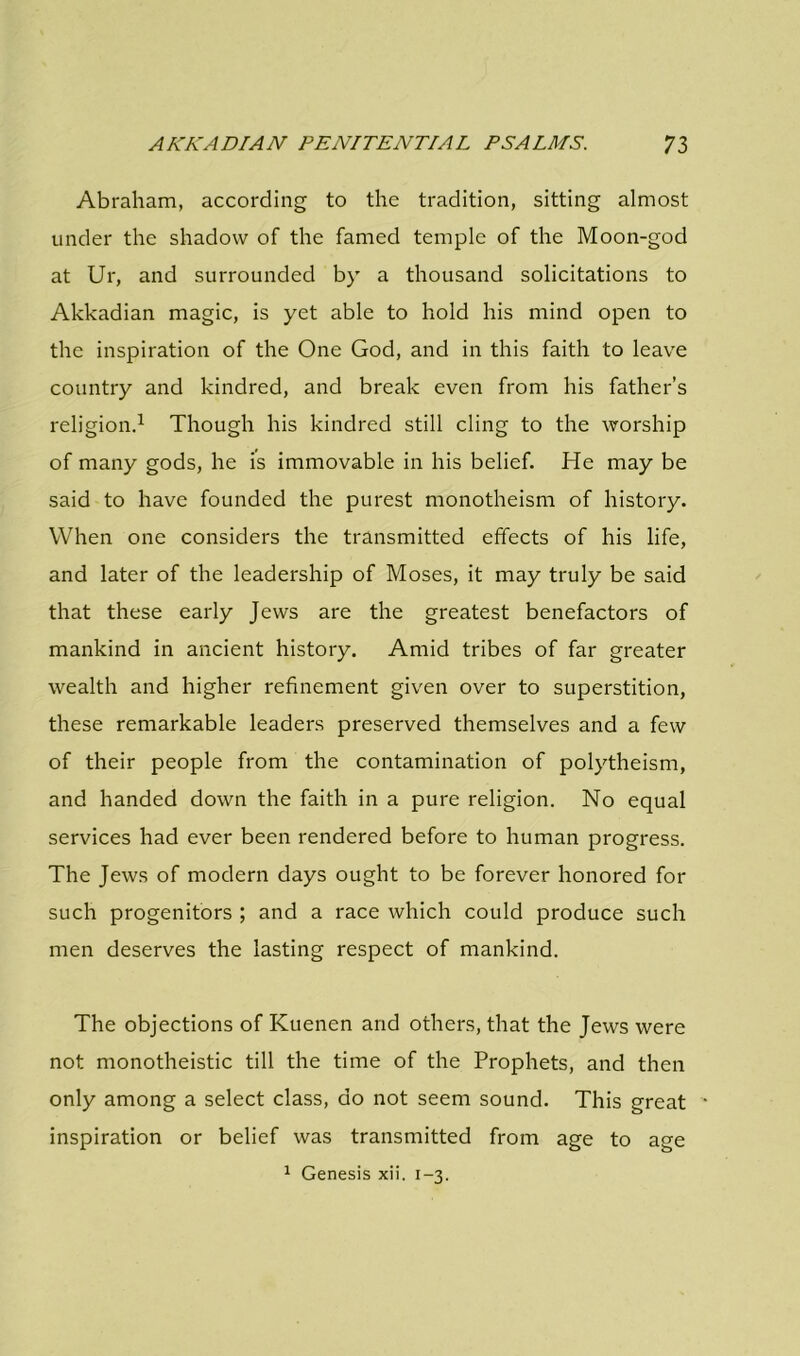 Abraham, according to the tradition, sitting almost under the shadow of the famed temple of the Moon-god at Ur, and surrounded by a thousand solicitations to Akkadian magic, is yet able to hold his mind open to the inspiration of the One God, and in this faith to leave country and kindred, and break even from his father’s religion.1 Though his kindred still cling to the worship of many gods, he is immovable in his belief. He may be said to have founded the purest monotheism of history. When one considers the transmitted effects of his life, and later of the leadership of Moses, it may truly be said that these early Jews are the greatest benefactors of mankind in ancient history. Amid tribes of far greater wealth and higher refinement given over to superstition, these remarkable leaders preserved themselves and a few of their people from the contamination of polytheism, and handed down the faith in a pure religion. No equal services had ever been rendered before to human progress. The Jews of modern days ought to be forever honored for such progenitors ; and a race which could produce such men deserves the lasting respect of mankind. The objections of Kuenen and others, that the Jews were not monotheistic till the time of the Prophets, and then only among a select class, do not seem sound. This great inspiration or belief was transmitted from age to age 1 Genesis xii. 1-3.