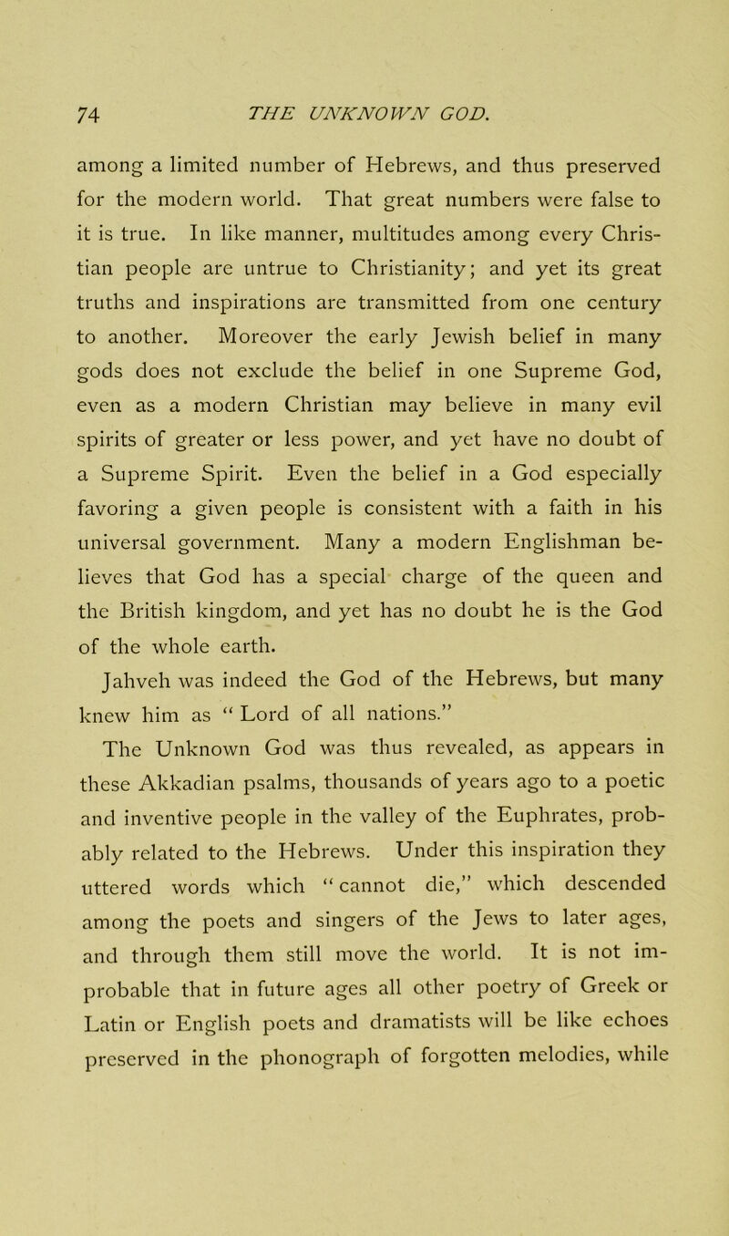 among a limited number of Hebrews, and thus preserved for the modern world. That great numbers were false to it is true. In like manner, multitudes among every Chris- tian people are untrue to Christianity; and yet its great truths and inspirations are transmitted from one century to another. Moreover the early Jewish belief in many gods does not exclude the belief in one Supreme God, even as a modern Christian may believe in many evil spirits of greater or less power, and yet have no doubt of a Supreme Spirit. Even the belief in a God especially favoring a given people is consistent with a faith in his universal government. Many a modern Englishman be- lieves that God has a special charge of the queen and the British kingdom, and yet has no doubt he is the God of the whole earth. Jahveh was indeed the God of the Hebrews, but many knew him as “ Lord of all nations.” The Unknown God was thus revealed, as appears in these Akkadian psalms, thousands of years ago to a poetic and inventive people in the valley of the Euphrates, prob- ably related to the Hebrews. Under this inspiration they uttered words which “ cannot die,” which descended among the poets and singers of the Jews to later ages, and through them still move the world. It is not im- probable that in future ages all other poetry of Greek or Latin or English poets and dramatists will be like echoes preserved in the phonograph of forgotten melodies, while