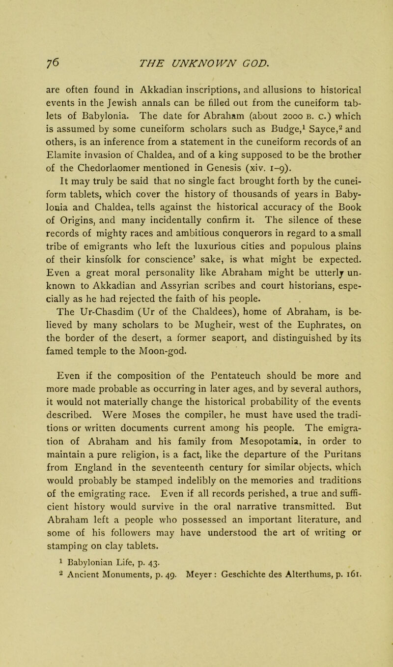 are often found in Akkadian inscriptions, and allusions to historical events in the Jewish annals can be filled out from the cuneiform tab- lets of Babylonia. The date for Abraham (about 2000 b. c.) which is assumed by some cuneiform scholars such as Budge,1 Sayce,'2 and others, is an inference from a statement in the cuneiform records of an Elamite invasion of Chaldea, and of a king supposed to be the brother of the Chedorlaomer mentioned in Genesis (xiv. 1-9). It may truly be said that no single fact brought forth by the cunei- form tablets, which cover the history of thousands of years in Baby- lonia and Chaldea, tells against the historical accuracy of the Book of Origins, and many incidentally confirm it. The silence of these records of mighty races and ambitious conquerors in regard to a small tribe of emigrants who left the luxurious cities and populous plains of their kinsfolk for conscience’ sake, is what might be expected. Even a great moral personality like Abraham might be utterly un- known to Akkadian and Assyrian scribes and court historians, espe- cially as he had rejected the faith of his people. The Ur-Chasdim (Ur of the Chaldees), home of Abraham, is be- lieved by many scholars to be Mugheir, west of the Euphrates, on the border of the desert, a former seaport, and distinguished by its famed temple to the Moon-god. Even if the composition of the Pentateuch should be more and more made probable as occurring in later ages, and by several authors, it would not materially change the historical probability of the events described. Were Moses the compiler, he must have used the tradi- tions or written documents current among his people. The emigra- tion of Abraham and his family from Mesopotamia, in order to maintain a pure religion, is a fact, like the departure of the Puritans from England in the seventeenth century for similar objects, which would probably be stamped indelibly on the memories and traditions of the emigrating race. Even if all records perished, a true and suffi- cient history would survive in the oral narrative transmitted. But Abraham left a people who possessed an important literature, and some of his followers may have understood the art of writing or stamping on clay tablets. 1 Babylonian Life, p. 43.