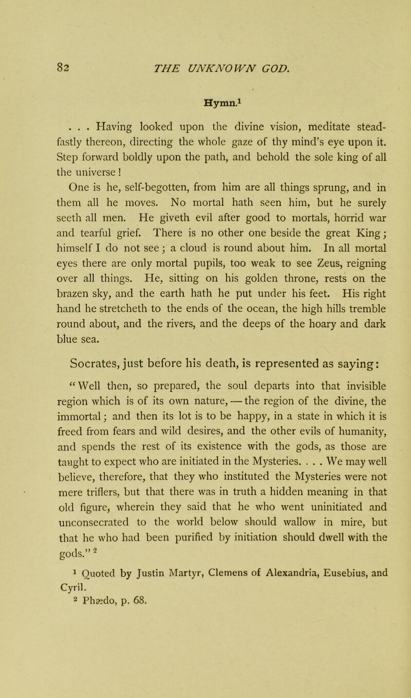 Hymn.1 . . . Having looked upon the divine vision, meditate stead- fastly thereon, directing the whole gaze of thy mind’s eye upon it. Step forward boldly upon the path, and behold the sole king of all the universe! One is he, self-begotten, from him are all things sprung, and in them all he moves. No mortal hath seen him, but he surely seeth all men. He giveth evil after good to mortals, horrid war and tearful grief. There is no other one beside the great King; himself I do not see ; a cloud is round about him. In all mortal eyes there are only mortal pupils, too weak to see Zeus, reigning over all things. He, sitting on his golden throne, rests on the brazen sky, and the earth hath he put under his feet. His right hand he stretcheth to the ends of the ocean, the high hills tremble round about, and the rivers, and the deeps of the hoary and dark blue sea. Socrates, just before his death, is represented as saying: “ Well then, so prepared, the soul departs into that invisible region which is of its own nature, — the region of the divine, the immortal; and then its lot is to be happy, in a state in which it is freed from fears and wild desires, and the other evils of humanity, and spends the rest of its existence with the gods, as those are taught to expect who are initiated in the Mysteries. . . . We may well believe, therefore, that they who instituted the Mysteries were not mere triflers, but that there was in truth a hidden meaning in that old figure, wherein they said that he who went uninitiated and unconsecrated to the world below should wallow in mire, but that he who had been purified by initiation should dwell with the gods.” 2 1 Quoted by Justin Martyr, Clemens of Alexandria, Eusebius, and Cyril. 2 Phaedo, p. 68.
