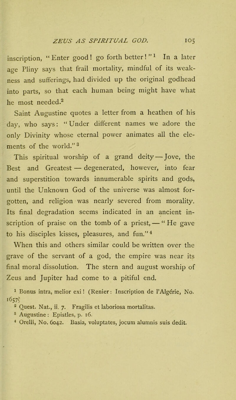 inscription, “ Enter good ! go forth better ! ” 1 In a later age Pliny says that frail mortality, mindful of its weak- ness and sufferings, had divided up the original godhead into parts, so that each human being might have what he most needed.2 Saint Augustine quotes a letter from a heathen of his day, who says: “Under different names we adore the only Divinity whose eternal power animates all the ele- ments of the world.” 3 This spiritual worship of a grand deity — Jove, the Best and Greatest — degenerated, however, into fear and superstition towards innumerable spirits and gods, until the Unknown God of the universe was almost for- gotten, and religion was nearly severed from morality. Its final degradation seems indicated in an ancient in- scription of praise on the tomb of a priest, — “ He gave to his disciples kisses, pleasures, and fun.”4 When this and others similar could be written over the grave of the servant of a god, the empire was near its final moral dissolution. The stern and august worship of Zeus and Jupiter had come to a pitiful end. 1 Bonus intra, melior exi! (Renier: Inscription de l’Algerie, No. 1657-; 2 Quest. Nat., ii. 7. Fragilis et laboriosa mortalitas. 3 Augustine : Epistles, p. 16. 4 Orelli, No. 6042. Basia, voluptates, jocum alumnis suis dedit.