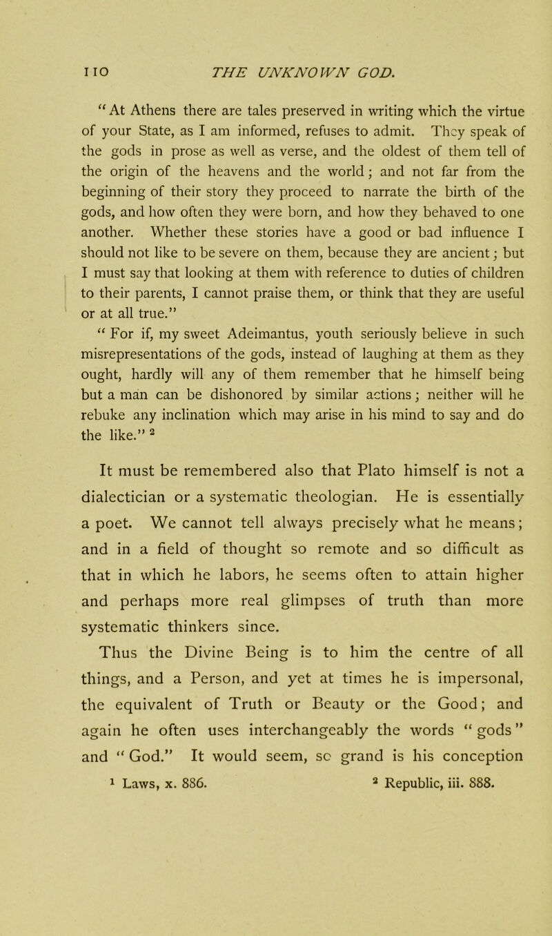 “ At Athens there are tales preserved in writing which the virtue of your State, as I am informed, refuses to admit. They speak of the gods in prose as well as verse, and the oldest of them tell of the origin of the heavens and the world; and not far from the beginning of their story they proceed to narrate the birth of the gods, and how often they were born, and how they behaved to one another. Whether these stories have a good or bad influence I should not like to be severe on them, because they are ancient; but I must say that looking at them with reference to duties of children to their parents, I cannot praise them, or think that they are useful or at all true.” “ For if, my sweet Adeimantus, youth seriously believe in such misrepresentations of the gods, instead of laughing at them as they ought, hardly will any of them remember that he himself being but a man can be dishonored by similar actions; neither will he rebuke any inclination which may arise in his mind to say and do the like.” 2 It must be remembered also that Plato himself is not a dialectician or a systematic theologian. He is essentially a poet. We cannot tell always precisely what he means; and in a field of thought so remote and so difficult as that in which he labors, he seems often to attain higher and perhaps more real glimpses of truth than more systematic thinkers since. Thus the Divine Being is to him the centre of all things, and a Person, and yet at times he is impersonal, the equivalent of Truth or Beauty or the Good; and again he often uses interchangeably the words “ gods ” and “ God.” It would seem, so grand is his conception