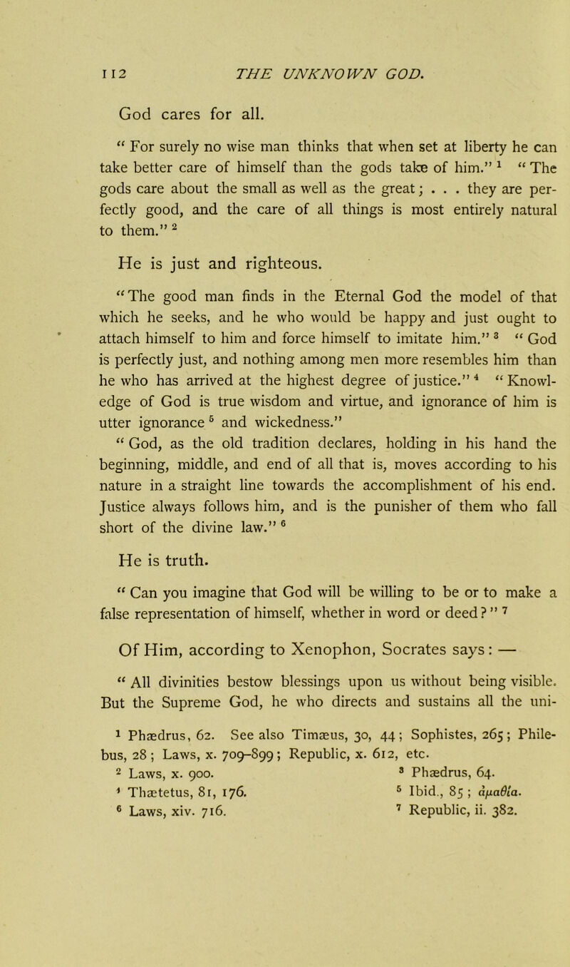 God cares for all. “ For surely no wise man thinks that when set at liberty he can take better care of himself than the gods take of him.” 1 “ The gods care about the small as well as the great; . . . they are per- fectly good, and the care of all things is most entirely natural to them.” 2 He is just and righteous. “The good man finds in the Eternal God the model of that which he seeks, and he who would be happy and just ought to attach himself to him and force himself to imitate him.” 3 “ God is perfectly just, and nothing among men more resembles him than he who has arrived at the highest degree of justice.” 4 “Knowl- edge of God is true wisdom and virtue, and ignorance of him is utter ignorance 5 and wickedness.” “ God, as the old tradition declares, holding in his hand the beginning, middle, and end of all that is, moves according to his nature in a straight line towards the accomplishment of his end. Justice always follows him, and is the punisher of them who fall short of the divine law.” 6 He is truth. “ Can you imagine that God will be willing to be or to make a false representation of himself, whether in word or deed ? ” 7 Of Him, according to Xenophon, Socrates says : — “ All divinities bestow blessings upon us without being visible. But the Supreme God, he who directs and sustains all the uni- 1 Phaedrus, 62. See also Timaeus, 30, 44; Sophistes, 265; Phile- bus, 28 ; Laws, x. 709-S99; Republic, x. 612, etc. 2 Laws, x. 900. 3 Phaedrus, 64. * Thaetetus, 8r, 176. 5 Ibid., 85 ; afxadta.