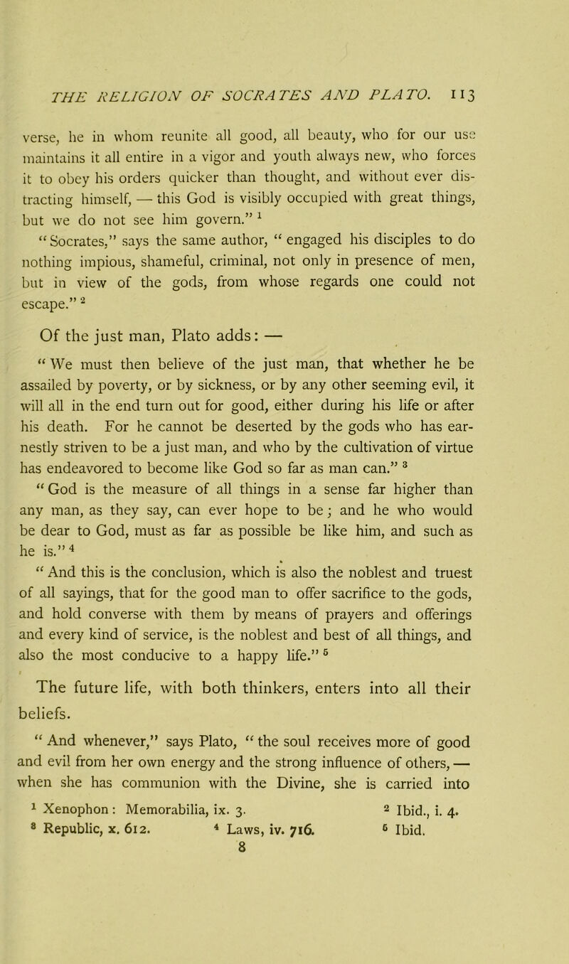 verse, he in whom reunite all good, all beauty, who for our use maintains it all entire in a vigor and youth always new, who forces it to obey his orders quicker than thought, and without ever dis- tracting himself, — this God is visibly occupied with great things, but we do not see him govern.” 1 “Socrates,” says the same author, “ engaged his disciples to do nothing impious, shameful, criminal, not only in presence of men, but in view of the gods, from whose regards one could not escape.” 2 Of the just man, Plato adds: — “ We must then believe of the just man, that whether he be assailed by poverty, or by sickness, or by any other seeming evil, it will all in the end turn out for good, either during his life or after his death. For he cannot be deserted by the gods who has ear- nestly striven to be a just man, and who by the cultivation of virtue has endeavored to become like God so far as man can.” 3 “ God is the measure of all things in a sense far higher than any man, as they say, can ever hope to be; and he who would be dear to God, must as far as possible be like him, and such as he is.”4 “ And this is the conclusion, which is also the noblest and truest of all sayings, that for the good man to offer sacrifice to the gods, and hold converse with them by means of prayers and offerings and every kind of service, is the noblest and best of all things, and also the most conducive to a happy life.” 5 The future life, with both thinkers, enters into all their beliefs. “ And whenever,” says Plato, “ the soul receives more of good and evil from her own energy and the strong influence of others, — when she has communion with the Divine, she is carried into 1 Xenophon : Memorabilia, ix. 3. 2 Ibid., i. 4. 8 Republic, x. 612. 4 Laws, iv. 716. 6 Ibid. 8