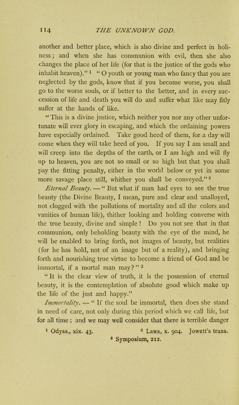 another and better place, which is also divine and perfect in holi- ness ; and when she has communion with evil, then she also changes the place of her life (for that is the justice of the gods who inhabit heaven).” 1 “ O youth or young man who fancy that you are neglected by the gods, know that if you become worse, you shall go to the worse souls, or if better to the better, and in every suc- cession of life and death you will do and suffer what like may fitly suffer at the hands of like. “This is a divine justice, which neither you nor any other unfor- tunate will ever glory in escaping, and which the ordaining powers have especially ordained. Take good heed of them, for a day will come when they will take heed of you. If you say I am small and will creep into the depths of the earth, or I am high and will fly up to heaven, you are not so small or so high but that you shall pay the fitting penalty, either in the world below or yet in some more savage place still, whither you shall be conveyed.” 2 Eternal Beauty. — “ But what if man had eyes to see the true beauty (the Divine Beauty, I mean, pure and clear and unalloyed, not clogged with the pollutions of mortality and all the colors and vanities of human life), thither looking and holding converse with the true beauty, divine and simple ! Do you not see that in that communion, only beholding beauty with the eye of the mind, he will be enabled to bring forth, not images of beauty, but realities (for he has hold, not of an image but of a reality), and bringing forth and nourishing true virtue to become a friend of God and be immortal, if a mortal man may?”3 “ It is the clear view of truth, it is the possession of eternal beauty, it is the contemplation of absolute good which make up the life of the just and happy.” Immortality. — “ If the soul be immortal, then does she stand in need of care, not only during this period which we call life, but for all time ; and we may well consider that there is terrible danger 1 Odyss., xix. 43. 2 Laws, x. 904. Jowett’s trans. 8 Symposium, 212.