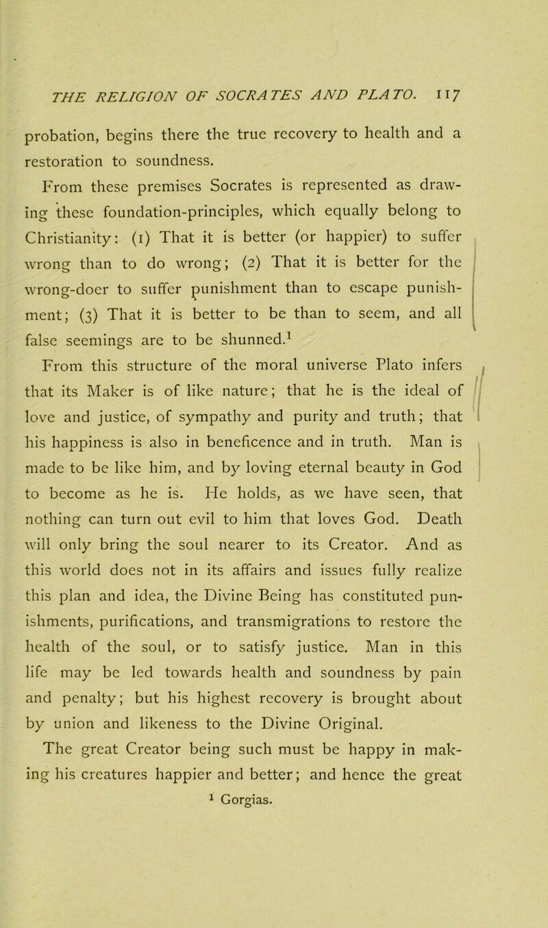 probation, begins there the true recovery to health and a restoration to soundness. From these premises Socrates is represented as draw- ing these foundation-principles, which equally belong to Christianity: (i) That it is better (or happier) to suffer wrong than to do wrong; (2) That it is better for the wrong-doer to suffer punishment than to escape punish- ment; (3) That it is better to be than to seem, and all false seemings are to be shunned.1 From this structure of the moral universe Plato infers that its Maker is of like nature; that he is the ideal of love and justice, of sympathy and purity and truth; that his happiness is also in beneficence and in truth. Man is made to be like him, and by loving eternal beauty in God to become as he is. He holds, as we have seen, that nothing can turn out evil to him that loves God. Death will only bring the soul nearer to its Creator. And as this world does not in its affairs and issues fully realize this plan and idea, the Divine Being has constituted pun- ishments, purifications, and transmigrations to restore the health of the soul, or to satisfy justice. Man in this life may be led towards health and soundness by pain and penalty; but his highest recovery is brought about by union and likeness to the Divine Original. The great Creator being such must be happy in mak- ing his creatures happier and better; and hence the great 1 Gorgias.