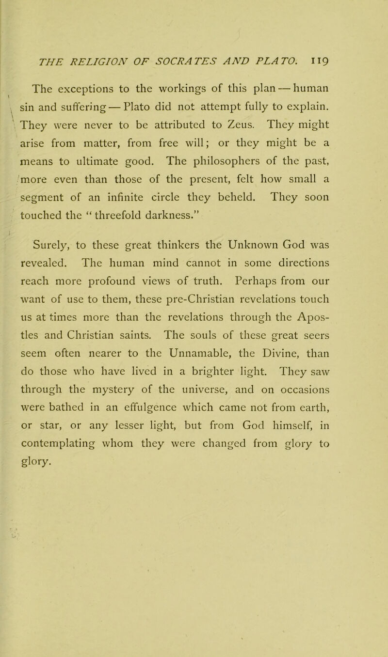 The exceptions to the workings of this plan — human sin and suffering — Plato did not attempt fully to explain. They were never to be attributed to Zeus. They might arise from matter, from free will; or they might be a means to ultimate good. The philosophers of the past, more even than those of the present, felt how small a segment of an infinite circle they beheld. They soon touched the “ threefold darkness.” Surely, to these great thinkers the Unknown God was revealed. The human mind cannot in some directions reach more profound views of truth. Perhaps from our want of use to them, these pre-Christian revelations touch us at times more than the revelations through the Apos- tles and Christian saints. The souls of these great seers seem often nearer to the Unnamable, the Divine, than do those who have lived in a brighter light. They saw through the mystery of the universe, and on occasions were bathed in an effulgence which came not from earth, or star, or any lesser light, but from God himself, in contemplating whom they were changed from glory to glory.