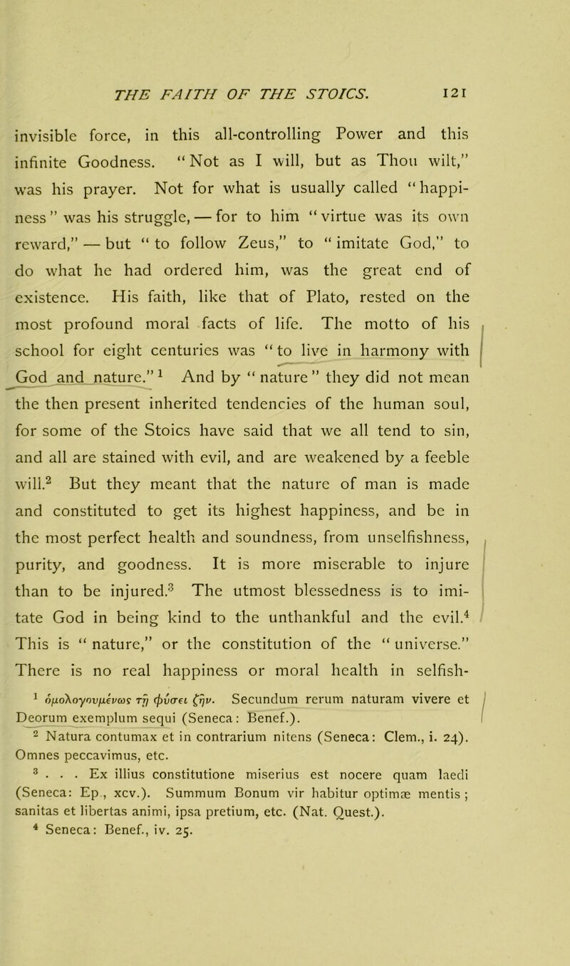 invisible force, in this all-controlling Power and this infinite Goodness. “Not as I will, but as Thou wilt,” was his prayer. Not for what is usually called “happi- ness ” was his struggle, — for to him “virtue was its own reward,” — but “ to follow Zeus,” to “ imitate God,” to do what he had ordered him, was the great end of existence. His faith, like that of Plato, rested on the most profound moral facts of life. The motto of his school for eight centuries was “ to live in harmony with God and nature.” 1 And by “ nature” they did not mean the then present inherited tendencies of the human soul, for some of the Stoics have said that we all tend to sin, and all are stained with evil, and are weakened by a feeble will.2 But they meant that the nature of man is made and constituted to get its highest happiness, and be in the most perfect health and soundness, from unselfishness, purity, and goodness. It is more miserable to injure than to be injured.3 The utmost blessedness is to imi- tate God in being kind to the unthankful and the evil.4 This is “ nature,” or the constitution of the “ universe.” There is no real happiness or moral health in selfish- 1 o/ioXoynvfxevcoi rfi (fivaei (rjv. Secundum rerum naturam vivere et Deorum exemplum sequi (Seneca: Benef.). 2 Natura contumax et in contrarium nitens (Seneca: Clem., i. 24). Omnes peccavimus, etc. 3 . . . Ex illius constitutione miserius est nocere quam laedi (Seneca: Ep , xcv.). Summum Bonum vir habitur optimne mentis ; sanitas et libertas animi, ipsa pretium, etc. (Nat. Quest.). 4 Seneca: Benef., iv. 25.