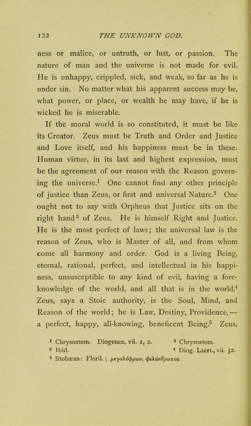 ness or malice, or untruth, or lust, or passion. The nature of man and the universe is not made for evil. He is unhappy, crippled, sick, and weak, so far as he is under sin. No matter what his apparent success may be, what power, or place, or wealth he may have, if he is wicked he is miserable. If the moral world is so constituted, it must be like its Creator. Zeus must be Truth and Order and Justice and Love itself, and his happiness must be in these. Human virtue, in its last and highest expression, must be the agreement of our reason with the Reason govern- ing the universe.1 One cannot find any other principle of justice than Zeus, or first and universal Nature.2 One ought not to say with Orpheus that Justice sits on the right hand3 of Zeus. He is himself Right and Justice. He is the most perfect of laws; the universal law is the reason of Zeus, who is Master of all, and from whom come all harmony and order. God is a living Being, eternal, rational, perfect, and intellectual in his happi- ness, unsusceptible to any kind of evil, having a fore- knowledge of the world, and all that is in the world.4 Zeus, says a Stoic authority, is the Soul, Mind, and Reason of the world; he is Law, Destiny, Providence, — a perfect, happy, all-knowing, beneficent Being.5 Zeus, 1 Chrysostom. Diogenes, vii. 1,2. 2 Chrysostom. 3 Ibid. 4 Diog. Laert., vii. 52.