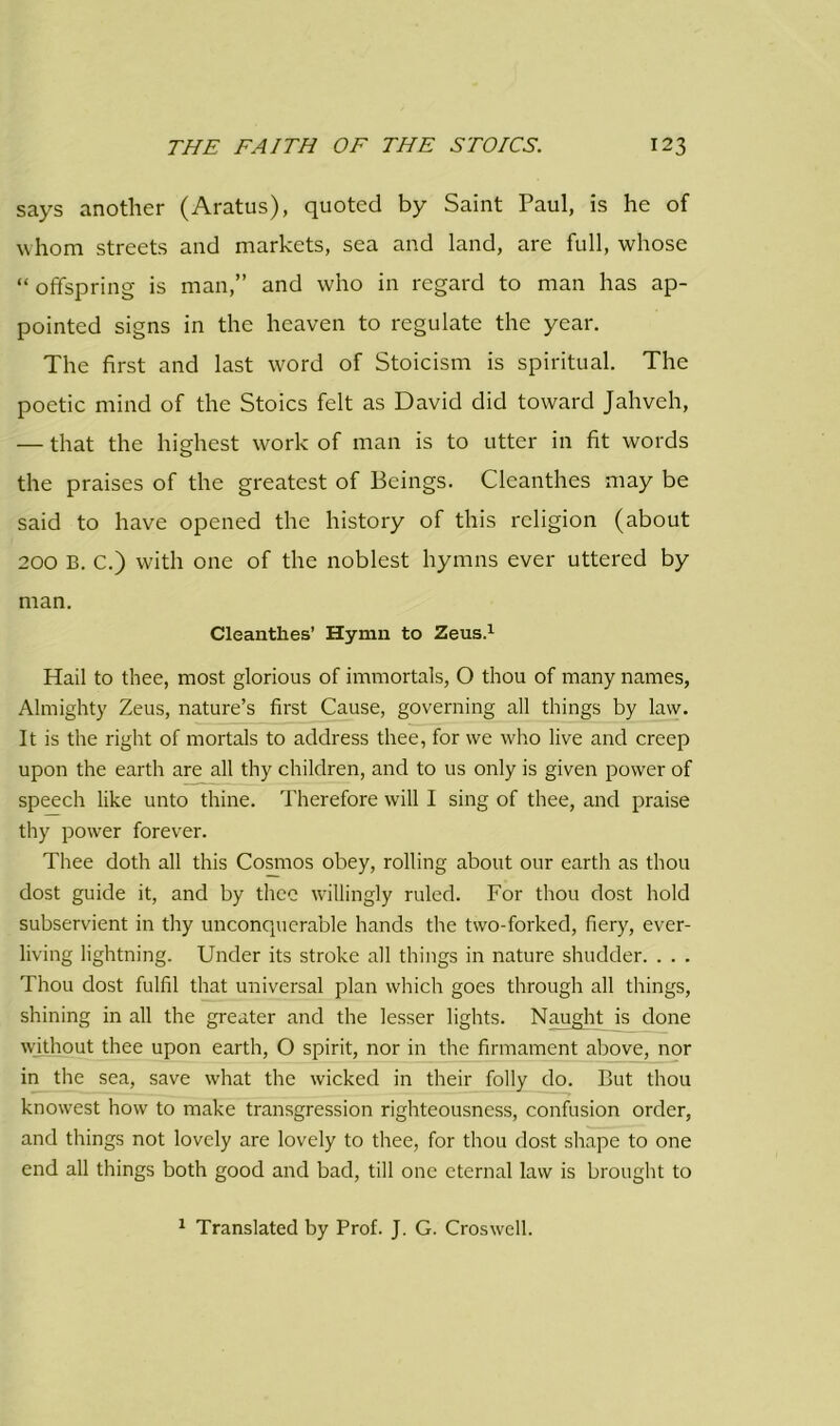 says another (Aratus), quoted by Saint Paul, is he of whom streets and markets, sea and land, are full, whose “ offspring is man,” and who in regard to man has ap- pointed signs in the heaven to regulate the year. The first and last word of Stoicism is spiritual. The poetic mind of the Stoics felt as David did toward Jahveh, — that the highest work of man is to utter in fit words the praises of the greatest of Beings. Cleanthes may be said to have opened the history of this religion (about 200 B. C.) with one of the noblest hymns ever uttered by man. Cleanthes’ Hymn to Zeus.1 Hail to thee, most glorious of immortals, O thou of many names, Almighty Zeus, nature’s first Cause, governing all things by law. It is the right of mortals to address thee, for we who live and creep upon the earth are all thy children, and to us only is given power of speech like unto thine. Therefore will I sing of thee, and praise thy power forever. Thee doth all this Cosmos obey, rolling about our earth as thou dost guide it, and by thee willingly ruled. For thou dost hold subservient in thy unconquerable hands the two-forked, fiery, ever- living lightning. Under its stroke all things in nature shudder. . . . Thou dost fulfil that universal plan which goes through all things, shining in all the greater and the lesser lights. Naught is done without thee upon earth, O spirit, nor in the firmament above, nor in the sea, save what the wicked in their folly do. But thou knowest how to make transgression righteousness, confusion order, and things not lovely are lovely to thee, for thou dost shape to one end all things both good and bad, till one eternal law is brought to 1 Translated by Prof. J. G. Croswell.