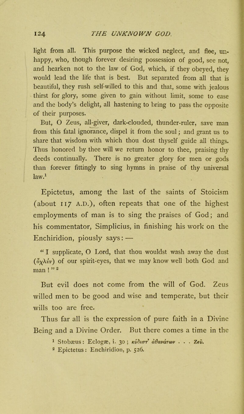 light from all. This purpose the wicked neglect, and floe, un- happy, who, though forever desiring possession of good, see not, and hearken not to the law of God, which, if they obeyed, they would lead the life that is best. But separated from all that is beautiful, they rush self-willed to this and that, some with jealous thirst for glory, some given to gain without limit, some to ease and the body’s delight, all hastening to bring to pass the opposite of their purposes. But, O Zeus, all-giver, dark-clouded, thunder-ruler, save man from this fatal ignorance, dispel it from the soul; and grant us to share that wisdom with which thou dost thyself guide all things. Thus honored by thee will we return honor to thee, praising thy deeds continually. There is no greater glory for men or gods than forever fittingly to sing hymns in praise of thy universal law.1 Epictetus, among the last of the saints of Stoicism (about 117 A.D.), often repeats that one of the highest employments of man is to sing the praises of God; and his commentator, Simplicius, in finishing his work on the Enchiridion, piously says: — “ I supplicate, O Lord, that thou wouldst wash away the dust (o^Xvv) of our spirit-eyes, that we may know well both God and man ! ”2 But evil does not come from the will of God. Zeus willed men to be good and wise and temperate, but their wills too are free. Thus far all is the expression of pure faith in a Divine Being and a Divine Order. But there comes a time in the 1 Sfobaeus: Eclogas, i. 3°; nv^iar adavarcov . . . Zev. 2 Epictetus: Enchiridion, p. 526.