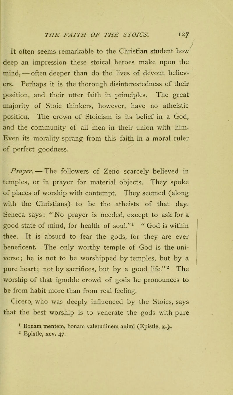 It often seems remarkable to the Christian student how deep an impression these stoical heroes make upon the mind, — often deeper than do the lives of devout believ- ers. Perhaps it is the thorough disinterestedness of their position, and their utter faith in principles. The great majority of Stoic thinkers, however, have no atheistic position. The crown of Stoicism is its belief in a God, and the community of all men in their union with him. Even its morality sprang from this faith in a moral ruler of perfect goodness. Prayer. — The followers of Zeno scarcely believed in temples, or in prayer for material objects. They spoke of places of worship with contempt. They seemed (along with the Christians) to be the atheists of that day. Seneca says: “No prayer is needed, except to ask for a good state of mind, for health of soul.”1 “ God is within thee. It is absurd to fear the gods, for they are ever beneficent. The only worthy temple of God is the uni- verse; he is not to be worshipped by temples, but by a pure heart; not by sacrifices, but by a good life.”2 The worship of that ignoble crowd of gods he pronounces to be from habit more than from real feeling. Cicero, who was deeply influenced by the Stoics, says that the best worship is to venerate the gods with pure 1 Bonam mentem, bonam valetudinem animi (Epistle, x.). 2 Epistle, xcv. 47.