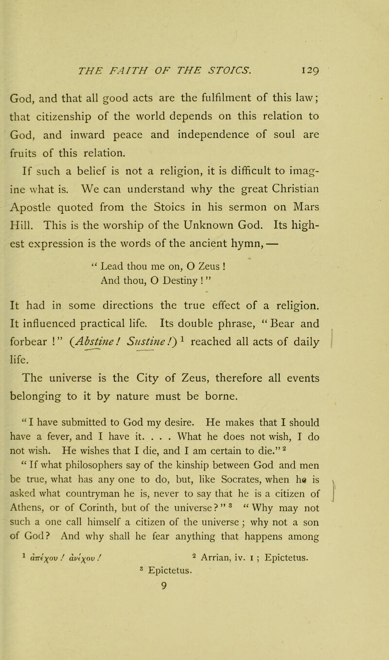 God, and that all good acts are the fulfilment of this law; that citizenship of the world depends on this relation to God, and inward peace and independence of soul are fruits of this relation. If such a belief is not a religion, it is difficult to imag- ine what is. We can understand why the great Christian Apostle quoted from the Stoics in his sermon on Mars Hill. This is the worship of the Unknown God. Its high- est expression is the words of the ancient hymn, — “ Lead thou me on, O Zeus ! And thou, O Destiny ! ” It had in some directions the true effect of a religion. It influenced practical life. Its double phrase, “ Bear and forbear !” (Abstine! Sustine/) 1 reached all acts of daily life. The universe is the City of Zeus, therefore all events belonging to it by nature must be borne. “ I have submitted to God my desire. He makes that I should have a fever, and I have it. . . . What he does not wish, I do not wish. He wishes that I die, and I am certain to die.”2 “If what philosophers say of the kinship between God and men be true, what has any one to do, but, like Socrates, when he is asked what countryman he is, never to say that he is a citizen of Athens, or of Corinth, but of the universe ? ” 3 “ Why may not such a one call himself a citizen of the universe ; why not a son of God? And why shall he fear anything that happens among 1 ane^ov ! avi^ov ! 2 Arrian, iv. i ; Epictetus. 3 Epictetus. 9