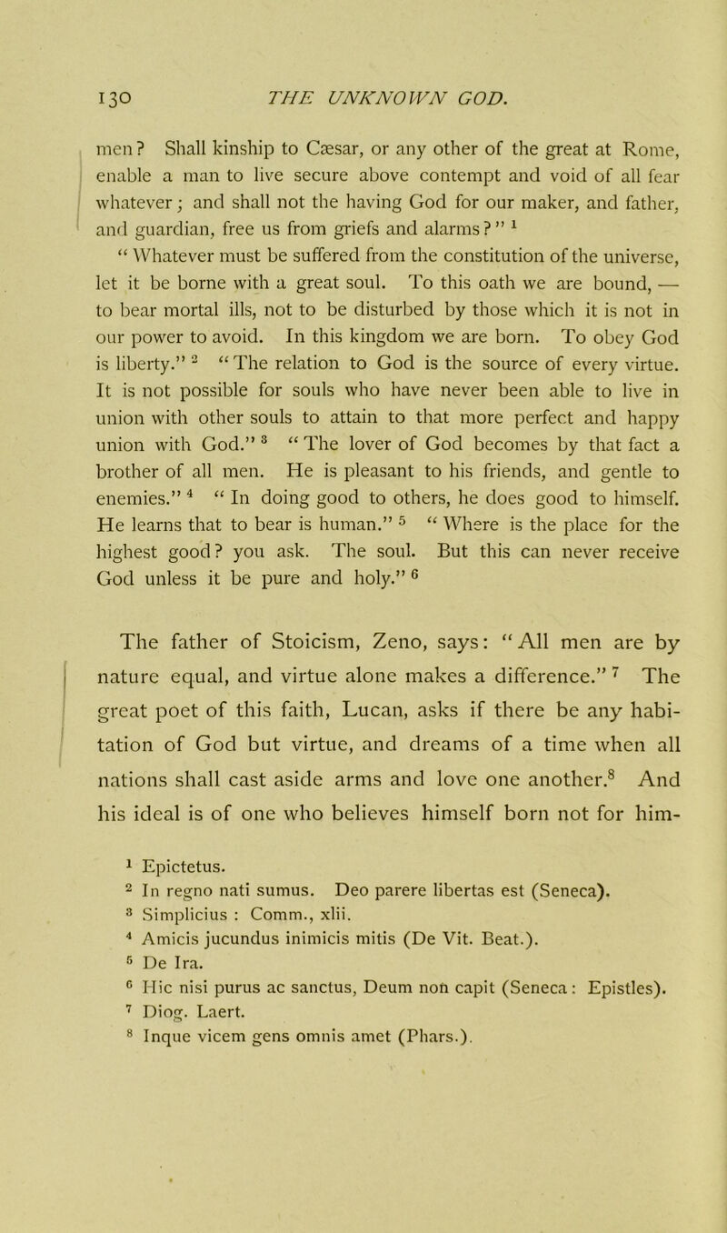 men ? Shall kinship to Csesar, or any other of the great at Rome, enable a man to live secure above contempt and void of all fear whatever; and shall not the having God for our maker, and father, and guardian, free us from griefs and alarms ? ” 1 “ Whatever must be suffered from the constitution of the universe, let it be borne with a great soul. To this oath we are bound, — to bear mortal ills, not to be disturbed by those which it is not in our power to avoid. In this kingdom we are born. To obey God is liberty.” 2 “ The relation to God is the source of every virtue. It is not possible for souls who have never been able to live in union with other souls to attain to that more perfect and happy union with God.” 3 “ The lover of God becomes by that fact a brother of all men. He is pleasant to his friends, and gentle to enemies.” 4 “ In doing good to others, he does good to himself. He learns that to bear is human.” 5 “ Where is the place for the highest good ? you ask. The soul. But this can never receive God unless it be pure and holy.” 6 The father of Stoicism, Zeno, says: “ All men are by nature equal, and virtue alone makes a difference.” 7 The great poet of this faith, Lucan, asks if there be any habi- tation of God but virtue, and dreams of a time when all nations shall cast aside arms and love one another.8 And his ideal is of one who believes himself born not for him- 1 Epictetus. 2 In regno nati sumus. Deo parere libertas est (Seneca). 8 Simplicius : Comm., xlii. 4 Amicis jucundus inimicis mitis (De Vit. Beat.). 5 De Ira. c Hie nisi purus ac sanctus, Deum non capit (Seneca: Epistles). 7 Diog. Laert. 8 Inque vicem gens omnis amet (Pliars.).