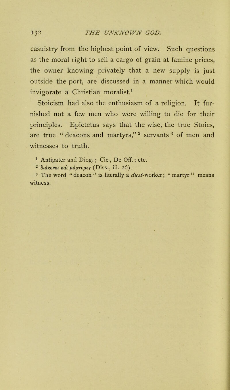 casuistry from the highest point of view. Such questions as the moral right to sell a cargo of grain at famine prices, the owner knowing privately that a new supply is just outside the port, are discussed in a manner which would invigorate a Christian moralist.1 Stoicism had also the enthusiasm of a religion. It fur- nished not a few men who were willing to die for their principles. Epictetus says that the wise, the true Stoics, are true “ deacons and martyrs,” 2 servants 3 of men and witnesses to truth. 1 Antipater and Diog. ; Cic., De Off.; etc. 2 Stokovoi teat paprvpes (Diss., iii. 26). 3 The word “ deacon ” is literally a dust- worker; “martyr” means witness.