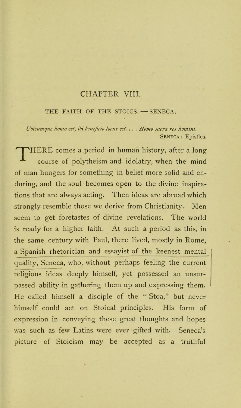 THE FAITH OF THE STOICS. — SENECA. Ubicumque ho?no est, ibi beneficio locus est. . . . Homo sacra res homini. HERE comes a period in human history, after a long course of polytheism and idolatry, when the mind of man hungers for something in belief more solid and en- during, and the soul becomes open to the divine inspira- tions that are always acting. Then ideas are abroad which strongly resemble those we derive from Christianity. Men seem to get foretastes of divine revelations. The world is ready for a higher faith. At such a period as this, in the same century with Paul, there lived, mostly in Rome, a Spanish rhetorician and essayist of the keenest mental quality, Seneca, who, without perhaps feeling the current religious ideas deeply himself, yet possessed an unsur- passed ability in gathering them up and expressing them. He called himself a disciple of the “ Stoa,” but never himself could act on Stoical principles. His form of expression in conveying these great thoughts and hopes was such as few Latins were ever gifted with. Seneca’s picture of Stoicism may be accepted as a truthful Seneca: Epistles.