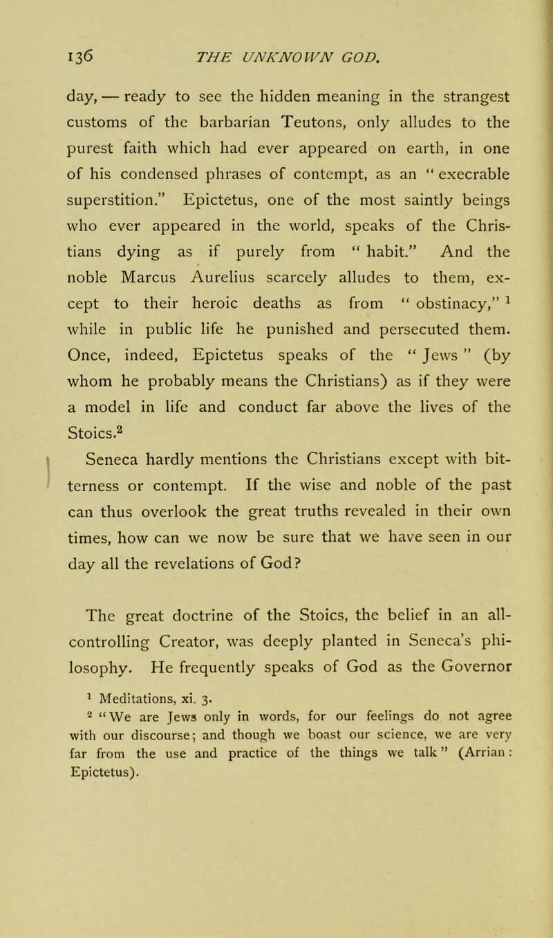 day, — ready to see the hidden meaning in the strangest customs of the barbarian Teutons, only alludes to the purest faith which had ever appeared on earth, in one of his condensed phrases of contempt, as an “ execrable superstition.” Epictetus, one of the most saintly beings who ever appeared in the world, speaks of the Chris- tians dying as if purely from “ habit.” And the noble Marcus Aurelius scarcely alludes to them, ex- cept to their heroic deaths as from “ obstinacy,” 1 while in public life he punished and persecuted them. Once, indeed, Epictetus speaks of the “ Jews ” (by whom he probably means the Christians) as if they were a model in life and conduct far above the lives of the Stoics.2 Seneca hardly mentions the Christians except with bit- terness or contempt. If the wise and noble of the past can thus overlook the great truths revealed in their own times, how can we now be sure that we have seen in our day all the revelations of God? The great doctrine of the Stoics, the belief in an all- controlling Creator, was deeply planted in Seneca’s phi- losophy. He frequently speaks of God as the Governor 1 Meditations, xi. 3. 2 “We are Jews only in words, for our feelings do not agree with our discourse; and though we boast our science, we are very far from the use and practice of the things we talk ” (Arrian: Epictetus).