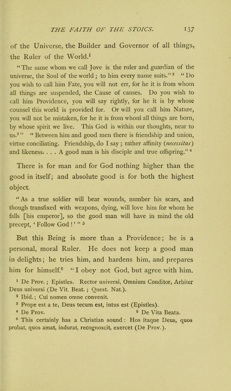 of the Universe, the Builder and Governor of all things, the Ruler of the World.1 “The same whom we call Jove is the ruler and guardian of the universe, the Soul of the world; to him every name suits.”2 “ Do you wish to call him Fate, you will not err, for he it is from whom all things are suspended, the Cause of causes. Do you wish to call him Providence, you will say rightly, for he it is by whose counsel this world is provided for. Or will you call him Nature, you will not be mistaken, for he it is from whom all things are born, by whose spirit we live. This God is within our thoughts, near to us.3 ” “ Between him and good men there is friendship and union, virtue conciliating. Friendship, do I say ; rather affinity (necessitas) and likeness. ... A good man is his disciple and true offspring.” 4 There is for man and for God nothing higher than the good in itself; and absolute good is for both the highest object. “As a true soldier will bear wounds, number his scars, and though transfixed with weapons, dying, will love him for whom he falls [his emperor], so the good man will have in mind the old precept, ‘ Follow God ! ’ ” 5 But this Being is more than a Providence; he is a personal, moral Ruler. He does not keep a good man in delights; he tries him, and hardens him, and prepares him for himself.6 “ I obey not God, but agree with him. 1 De Prov. ; Epistles. Rector universi, Omnium Conditor, Arbiter Deus universi (De Vit. Beat. ; Quest. Nat.). 2 Ibid.; Cui nomen omne convenit. 3 Prope est a te, Deus tecum est, intus est (Epistles). 4 De Prov. 5 De Vita Beata. 6 This certainly has a Christian sound : Hos itaque Deus, quos probat, quos amat, indurat, recognoscit, exercet (De Prov.).