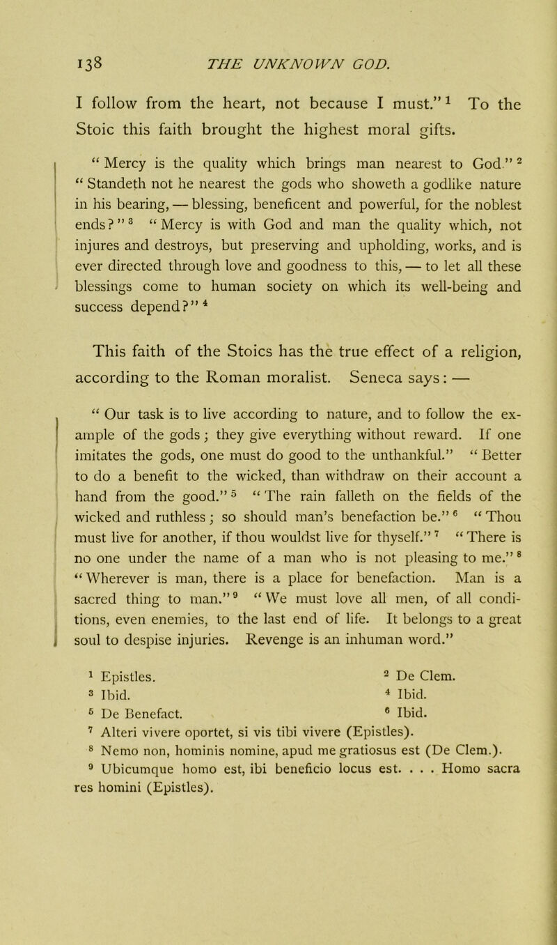I follow from the heart, not because I must.”1 To the Stoic this faith brought the highest moral gifts. “ Mercy is the quality which brings man nearest to God.”2 “ Standeth not he nearest the gods who showeth a godlike nature in his bearing, — blessing, beneficent and powerful, for the noblest ends?”3 “Mercy is with God and man the quality which, not injures and destroys, but preserving and upholding, works, and is ever directed through love and goodness to this, — to let all these blessings come to human society on which its well-being and success depend?”4 This faith of the Stoics has the true effect of a religion, according to the Roman moralist. Seneca says: — “ Our task is to live according to nature, and to follow the ex- ample of the gods; they give everything without reward. If one imitates the gods, one must do good to the unthankful.” “ Better to do a benefit to the wicked, than withdraw on their account a hand from the good.”5 “ The rain falleth on the fields of the wicked and ruthless ; so should man’s benefaction be.” 6 “ Thou must live for another, if thou wouldst live for thyself.”7 “ There is no one under the name of a man who is not pleasing to me.” 8 “ Wherever is man, there is a place for benefaction. Man is a sacred thing to man.”9 “VVe must love all men, of all condi- tions, even enemies, to the last end of life. It belongs to a great soul to despise injuries. Revenge is an inhuman word.” 1 Epistles. 2 De Clem. 3 Ibid. 4 Ibid. 5 De Benefact. 6 Ibid. 7 Alteri vivere oportet, si vis tibi vivere (Epistles). 8 Nemo non, hominis nomine, apud megratiosus est (De Clem.). 9 Ubicumque homo est, ibi beneficio locus est. . . . Homo sacra res homini (Epistles).