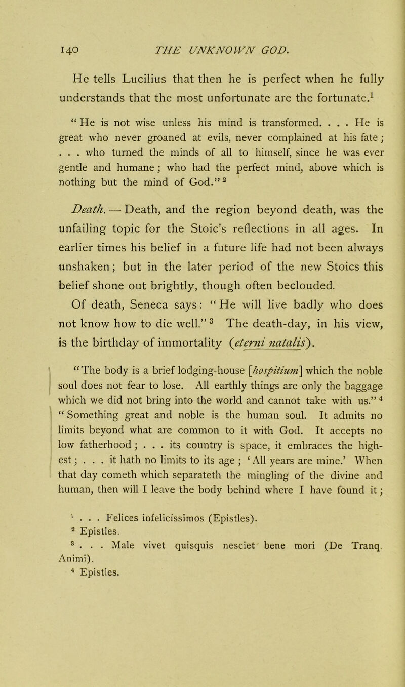 He tells Lucilius that then he is perfect when he fully understands that the most unfortunate are the fortunate.1 “ He is not wise unless his mind is transformed. . . . He is great who never groaned at evils, never complained at his fate; . . . who turned the minds of all to himself, since he was ever gentle and humane; who had the perfect mind, above which is nothing but the mind of God.”2 Death. — Death, and the region beyond death, was the unfailing topic for the Stoic’s reflections in all ages. In earlier times his belief in a future life had not been always unshaken; but in the later period of the new Stoics this belief shone out brightly, though often beclouded. Of death, Seneca says: “ He will live badly who does not know how to die well.” 3 The death-day, in his view, is the birthday of immortality (eterni natalis). “The body is a brief lodging-house \]iospitium\ which the noble soul does not fear to lose. All earthly things are only the baggage which we did not bring into the world and cannot take with us.”4 “ Something great and noble is the human soul. It admits no limits beyond what are common to it with God. It accepts no low fatherhood ; ... its country is space, it embraces the high- est; ... it hath no limits to its age ; ‘ All years are mine.’ When that day cometh which separateth the mingling of the divine and human, then will I leave the body behind where I have found it; ’ . . . Felices infelicissimos (Epistles). 2 Epistles. 3 . . . Male vivet quisquis nesciet bene mori (De Tranq. Animi). 4 Epistles.