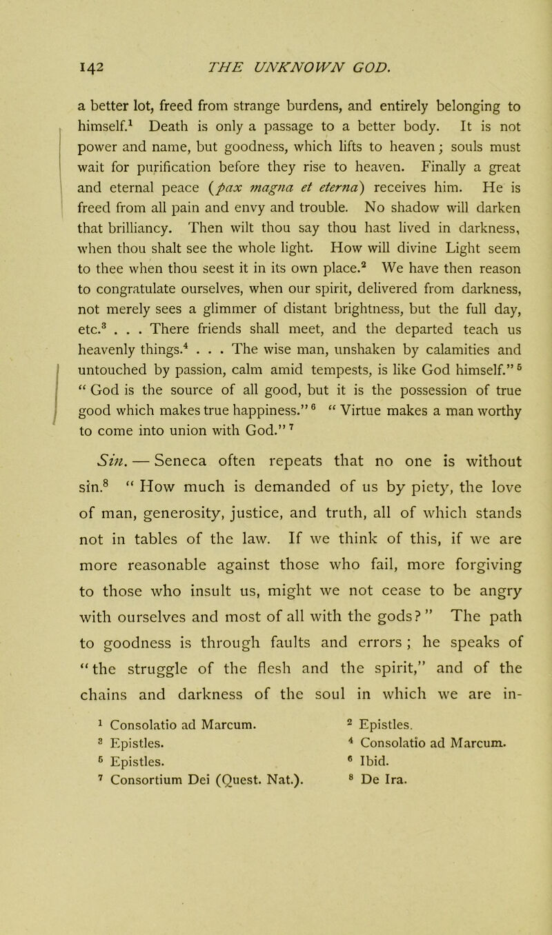 a better lot, freed from strange burdens, and entirely belonging to himself.1 Death is only a passage to a better body. It is not power and name, but goodness, which lifts to heaven; souls must wait for purification before they rise to heaven. Finally a great and eternal peace (pax magna et eterna) receives him. He is freed from all pain and envy and trouble. No shadow will darken that brilliancy. Then wilt thou say thou hast lived in darkness, when thou shalt see the whole light. How will divine Light seem to thee when thou seest it in its own place.2 We have then reason to congratulate ourselves, when our spirit, delivered from darkness, not merely sees a glimmer of distant brightness, but the full day, etc.3 . . . There friends shall meet, and the departed teach us heavenly things.4 . . . The wise man, unshaken by calamities and untouched by passion, calm amid tempests, is like God himself.”6 “ God is the source of all good, but it is the possession of true good which makes true happiness.”6 “ Virtue makes a man worthy to come into union with God.”7 Sin. — Seneca often repeats that no one is without sin.8 “ How much is demanded of us by piety, the love of man, generosity, justice, and truth, all of which stands not in tables of the law. If we think of this, if we are more reasonable against those who fail, more forgiving to those who insult us, might we not cease to be angry with ourselves and most of all with the gods? ” The path to goodness is through faults and errors ; he speaks of “ the struggle of the flesh and the spirit,” and of the chains and darkness of the soul in which we are in- 1 Consolatio ad Marcum. 3 Epistles. 6 Epistles. 7 Consortium Dei (Quest. Nat.). 2 Epistles. 4 Consolatio ad Marcum. 6 Ibid. 8 De Ira.