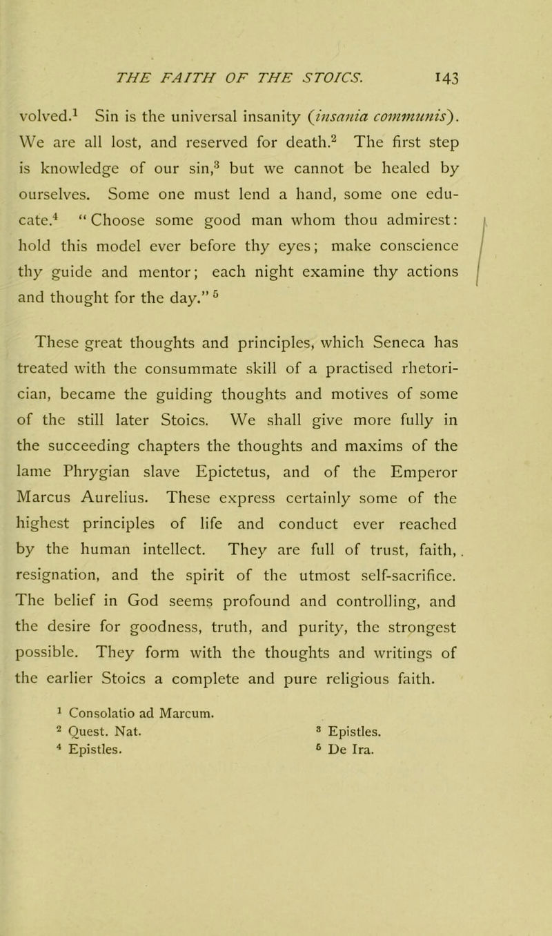 volved.1 Sin is the universal insanity (insania communis). We are all lost, and reserved for death.2 The first step is knowledge of our sin,3 but we cannot be healed by ourselves. Some one must lend a hand, some one edu- cate.4 “Choose some good man whom thou admirest: hold this model ever before thy eyes; make conscience thy guide and mentor; each night examine thy actions and thought for the day.” 5 These great thoughts and principles, which Seneca has treated with the consummate skill of a practised rhetori- cian, became the guiding thoughts and motives of some of the still later Stoics. We shall give more fully in the succeeding chapters the thoughts and maxims of the lame Phrygian slave Epictetus, and of the Emperor Marcus Aurelius. These express certainly some of the highest principles of life and conduct ever reached by the human intellect. They are full of trust, faith,. resignation, and the spirit of the utmost self-sacrifice. The belief in God seems profound and controlling, and the desire for goodness, truth, and purity, the strongest possible. They form with the thoughts and writings of the earlier Stoics a complete and pure religious faith. 1 Consolatio ad Marcum. 2 Quest. Nat. 3 Epistles. 4 Epistles. 6 De Ira.