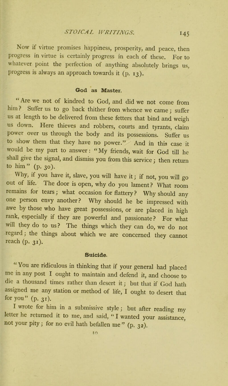 MS Now if virtue promises happiness, prosperity, and peace, then progress in virtue is certainly progress in each of these. For to whatever point the perfection of anything absolutely brings us, progress is always an approach towards it (p. 13). God as Master. “ Are we not of kindred to God, and did we not come from him ? Suffer us to go back thither from whence we came ; suffer us at length to be delivered from these fetters that bind and weigh us down. Here thieves and robbers, courts and tyrants, claim power over us through the body and its possessions. Suffer us to show them that they have no power.” And in this case it would be my part to answer: “ My friends, wait for God till he shall give the signal, and dismiss you from this service; then return to him ” (p. 30). Why, if you have it, slave, you will have it; if not, you will go out of life. The door is open, why do you lament? What room remains for tears; what occasion for flattery? Why should any one person envy another? Why should he be impressed with awe by those who have great possessions, or are placed in high rank, especially if they are powerful and passionate? For what will they do to us? The things which they can do, we do not regard; the things about which we are concerned they cannot reach (p. 31). Suicide. “ You are ridiculous in thinking that if your general had placed me in any post I ought to maintain and defend it, and choose to die a thousand times rather than desert it; but that if God hath assigned me any station or method of life, I ought to desert that for you” (p. 31). I wrote for him in a submissive style; but after reading my letter he returned it to me, and said, “ I wanted your assistance, not your pity; for no evil hath befallen me” (p. 32). rn