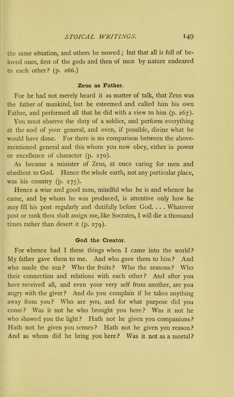 the same situation, and others be moved; but that all is full of be- loved ones, first of the gods and then of men by nature endeared to each other? (p. 266.) Zeus as Father. For he had not merely heard it as matter of talk, that Zeus was the father of mankind, but he esteemed and called him his own Father, and performed all that he did with a view to him (p. 267). You must observe the duty of a soldier, and perform everything at the nod of your general, and even, if possible, divine what he would have done. For there is no comparison between the above- mentioned general and this whom you now obey, either in power or excellence of character (p. 270). As became a minister of Zeus, at once caring for men and obedient to God. Hence the whole earth, not any particular place, was his country (p. 275). Hence a wise and good man, mindful who he is and whence he came, and by whom he was produced, is attentive only how he may fill his post regularly and dutifully before God. . . . Whatever post or rank thou shalt assign me, like Socrates, I will die a thousand times rather than desert it (p. 279). God the Creator. For whence had I these things when I came into the world ? My father gave them to me. And who gave them to him ? And who made the sun? Who the fruits? Who the seasons? Who their connection and relations with each other? And after you have received all, and even your very self from another, are you angry with the giver? And do you complain if he takes anything away from you? Who are you, and for what purpose did you come? Was it not he who brought you here? Was it not he who showed you the light ? Hath not he given you companions ? Hath not he given you senses ? Hath not he given you reason ? And as whom did he bring you here ? Was it not as a mortal ?