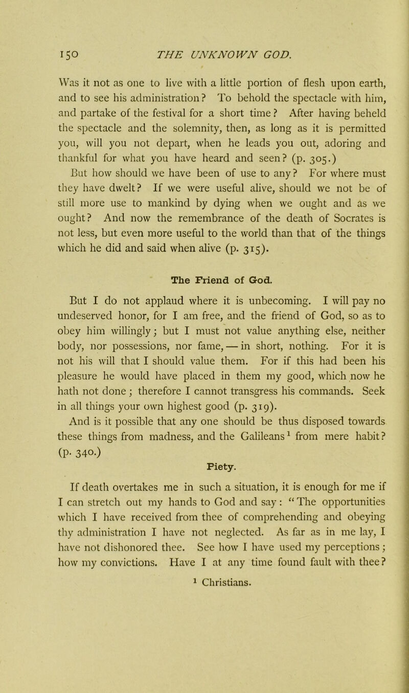 Was it not as one to live with a little portion of flesh upon earth, and to see his administration? To behold the spectacle with him, and partake of the festival for a short time ? After having beheld the spectacle and the solemnity, then, as long as it is permitted you, will you not depart, when he leads you out, adoring and thankful for what you have heard and seen? (p. 305.) But how should we have been of use to any? For where must they have dwelt? If we were useful alive, should we not be of still more use to mankind by dying when we ought and as we ought? And now the remembrance of the death of Socrates is not less, but even more useful to the world than that of the things which he did and said when alive (p. 315). The Friend of God. But I do not applaud where it is unbecoming. I will pay no undeserved honor, for I am free, and the friend of God, so as to obey him willingly; but I must not value anything else, neither body, nor possessions, nor fame, — in short, nothing. For it is not his will that I should value them. For if this had been his pleasure he would have placed in them my good, which now he hath not done ; therefore I cannot transgress his commands. Seek in all things your own highest good (p. 319). And is it possible that any one should be thus disposed towards these things from madness, and the Galileans1 from mere habit ? (P- 340.) Piety. If death overtakes me in such a situation, it is enough for me if I can stretch out my hands to God and say: “ The opportunities which I have received from thee of comprehending and obeying thy administration I have not neglected. As far as in me lay, I have not dishonored thee. See how I have used my perceptions; how my convictions. Have I at any time found fault with thee?