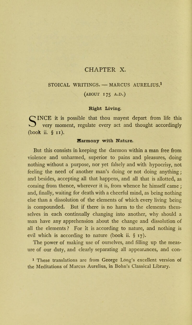 STOICAL WRITINGS. — MARCUS AURELIUS.1 (ABOUT 175 A.D.) Right Living. INCE it is possible that thou mayest depart from life this very moment, regulate every act and thought accordingly (book ii. § 11). But this consists in keeping the daemon within a man free from violence and unharmed, superior to pains and pleasures, doing nothing without a purpose, nor yet falsely and with hypocrisy, not feeling the need of another man’s doing or not doing anything; and besides, accepting all that happens, and all that is allotted, as coming from thence, wherever it is, from whence he himself came; and, finally, waiting for death with a cheerful mind, as being nothing else than a dissolution of the elements of which every living being is compounded. But if there is no harm to the elements them- selves in each continually changing into another, why should a man have any apprehension about the change and dissolution of all the elements ? For it is according to nature, and nothing is evil which is according to nature (book ii. § 17). The power of making use of ourselves, and filling up the meas- ure of our duty, and clearly separating all appearances, and con- 1 These translations are from George Long’s excellent version of the Meditations of Marcus Aurelius, in Bohn’s Classical Library. Harmony with Nature.