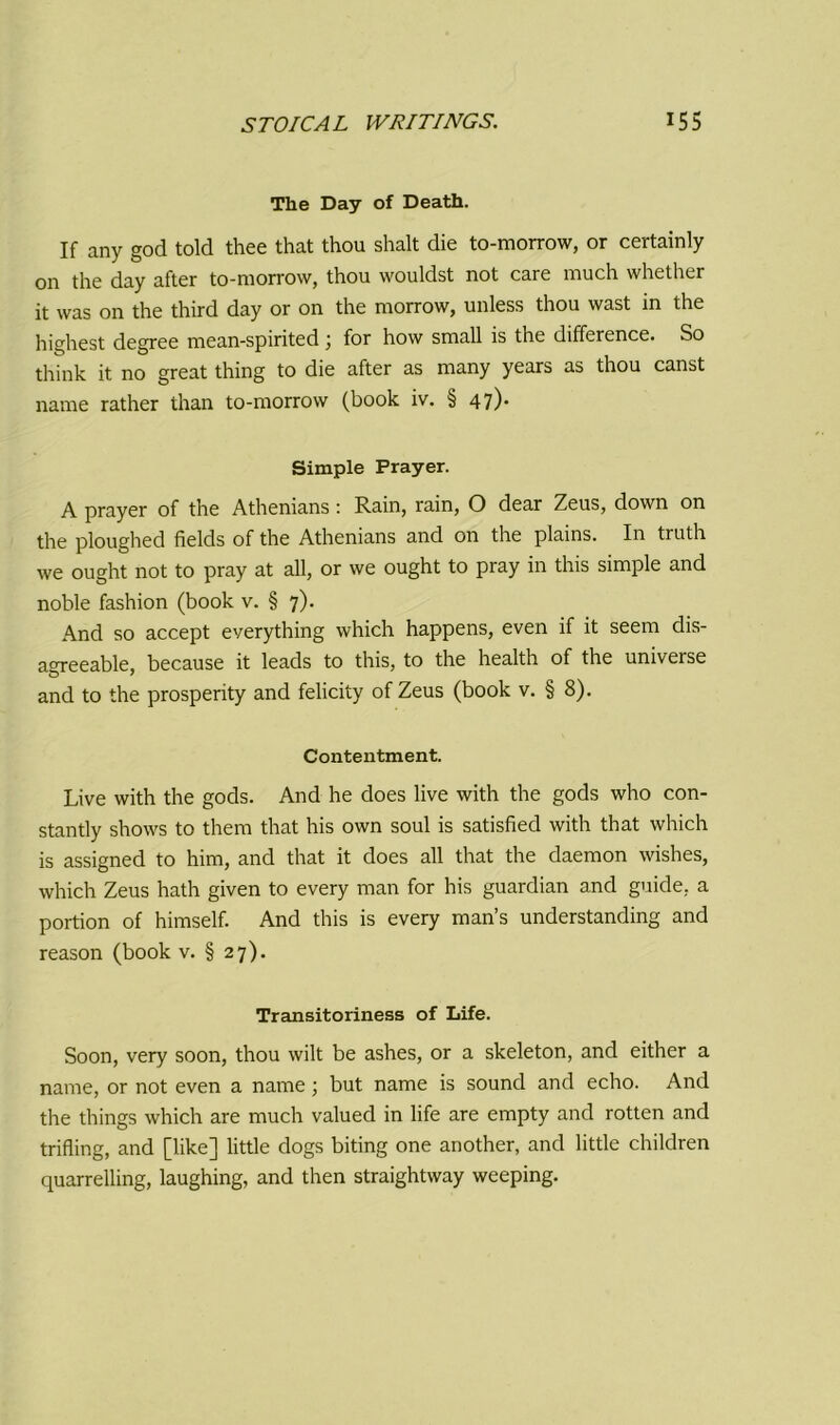 The Day of Death. If any god told thee that thou shalt die to-morrow, or certainly on the day after to-morrow, thou wouldst not care much whether it was on the third day or on the morrow, unless thou wast in the highest degree mean-spirited \ for how small is the difference. So think it no great thing to die after as many years as thou canst name rather than to-morrow (book iv. § 47). Simple Prayer. A prayer of the Athenians: Rain, rain, O dear Zeus, down on the ploughed fields of the Athenians and on the plains. In truth we ought not to pray at all, or we ought to pray in this simple and noble fashion (book v. § 7). And so accept everything which happens, even if it seem dis- agreeable, because it leads to this, to the health of the universe and to the prosperity and felicity of Zeus (book v. § 8). Contentment. Live with the gods. And he does live with the gods who con- stantly shows to them that his own soul is satisfied with that which is assigned to him, and that it does all that the daemon wishes, which Zeus hath given to every man for his guardian and guide, a portion of himself. And this is every man’s understanding and reason (book v. § 27). Transitoriness of Life. Soon, very soon, thou wilt be ashes, or a skeleton, and either a name, or not even a name; but name is sound and echo. And the things which are much valued in life are empty and rotten and trifling, and [like] little dogs biting one another, and little children quarrelling, laughing, and then straightway weeping.