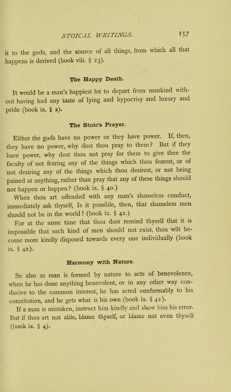 it to the gods, and the source of all things, from which all that happens is derived (book viii. § 23). The Happy Death. It would be a man’s happiest lot to depart from mankind with- out having had any taste of lying and hypocrisy and luxury and pride (book ix. § 2). The Stoic’s Prayer. Either the gods have no power or they have power. If, then, they have no power, why dost thou pray to them ? But if they have power, why dost thou not pray for them to give thee the faculty of not fearing any of the things which thou fearest, or of not desiring any of the things which thou desirest, or not being pained at anything, rather than pray that any of these things should not happen or happen? (book ix. § 40.) When thou art offended with any man’s shameless conduct, immediately ask thyself, Is it possible, then, that shameless men should not be in the world ? (book ix. § 42.) For at the same time that thou dost remind thyself that it is impossible that such kind of men should not exist, thou wilt be- come more kindly disposed towards every one individually (book ix. § 42). Harmony with Nature. So also as man is formed by nature to acts of benevolence, when he has done anything benevolent, or in any other way con- ducive to the common interest, he has acted conformably to his constitution, and he gets what is his own (book ix. § 42). If a man is mistaken, instruct him kindly and show him his error. But if thou art not able, blame thyself, or blame not even thyself (book ix. § 4).