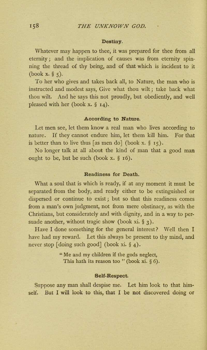 Destiny. Whatever may happen to thee, it was prepared for thee from all eternity; and the implication of causes was from eternity spin- ning the thread of thy being, and of that which is incident to it (book x. § 5). To her who gives and takes back all, to Nature, the man who is instructed and modest says, Give what thou wilt; take back what thou wilt. And he says this not proudly, but obediently, and well pleased with her (book x. § 14). According to Nature. Let men see, let them know a real man who lives according to nature. If they cannot endure him, let them kill him. For that is better than to live thus [as men do] (book x. § 15). No longer talk at all about the kind of man that a good man ought to be, but be such (book x. § 16). Readiness for Death. What a soul that is which is ready, if at any moment it must be separated from the body, and ready either to be extinguished or dispersed or continue to exist; but so that this readiness comes from a man’s own judgment, not from mere obstinacy, as with the Christians, but considerately and with dignity, and in a way to per- suade another, without tragic show (book xi. § 3). Have I done something for the general interest? Well then I have had my reward. Let this always be present to thy mind, and never stop [doing such good] (book xi. § 4). “ Me and my children if the gods neglect, This hath its reason too ” (book xi. § 6). Self-Respect. Suppose any man shall despise me. Let him look to that him- self. But I will look to this, that I be not discovered doing or