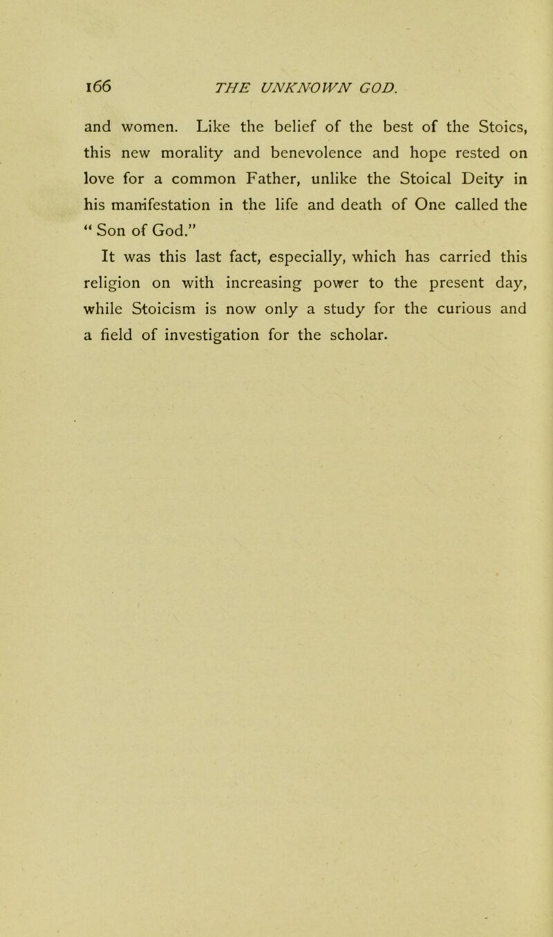 and women. Like the belief of the best of the Stoics, this new morality and benevolence and hope rested on love for a common Father, unlike the Stoical Deity in his manifestation in the life and death of One called the “ Son of God.” It was this last fact, especially, which has carried this religion on with increasing power to the present day, while Stoicism is now only a study for the curious and a field of investigation for the scholar.