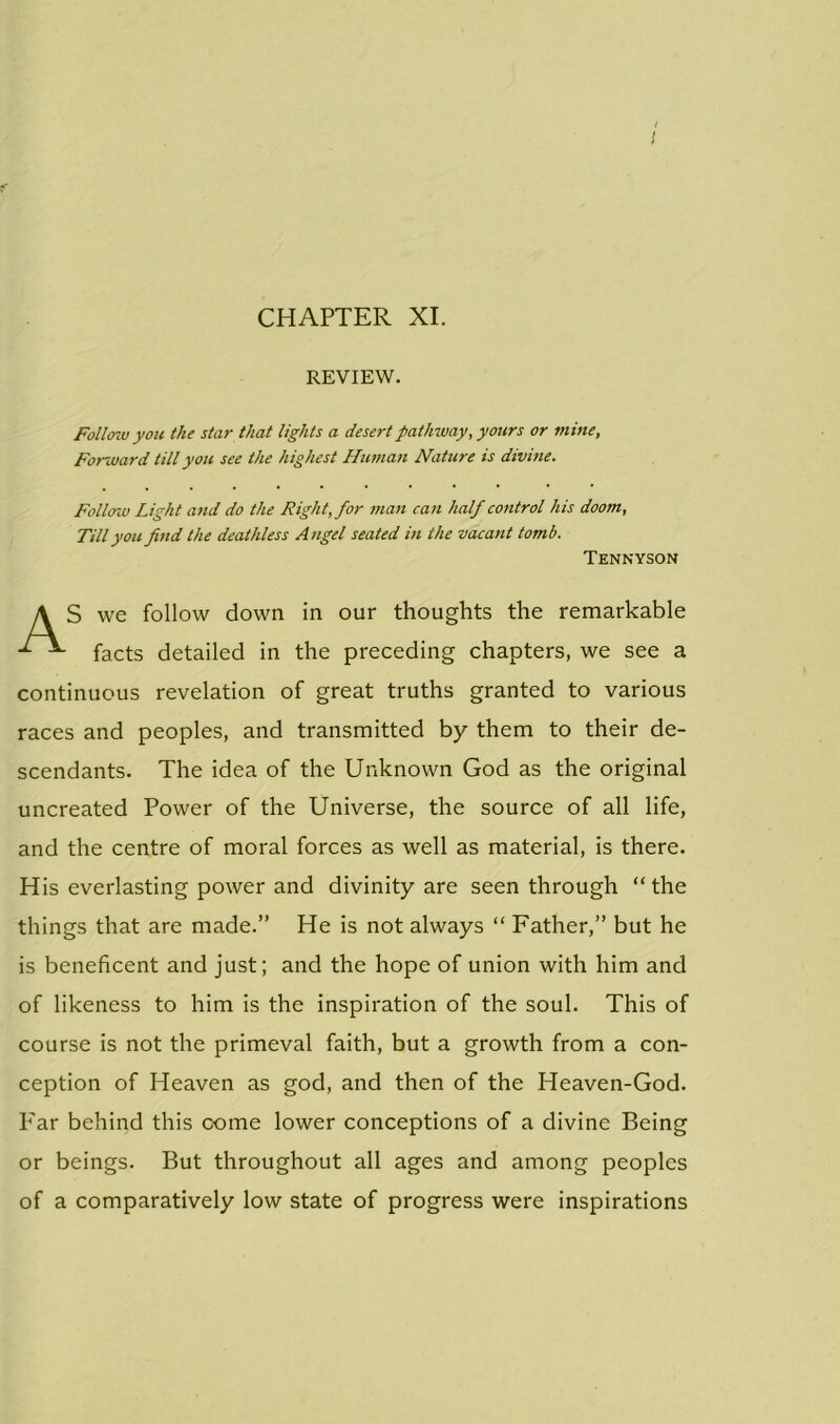 CHAPTER XI. REVIEW. Follow you the star that lights a desert pathway, yours or mine, Forward till you see the highest Human Nature is divine. Follow Light and do the Right, for man can half control his doom. Till you find the deathless Angel seated in the vacant tomb. Tennyson S we follow down in our thoughts the remarkable facts detailed in the preceding chapters, we see a continuous revelation of great truths granted to various races and peoples, and transmitted by them to their de- scendants. The idea of the Unknown God as the original uncreated Power of the Universe, the source of all life, and the centre of moral forces as well as material, is there. His everlasting power and divinity are seen through “the things that are made.” He is not always “ Father,” but he is beneficent and just; and the hope of union with him and of likeness to him is the inspiration of the soul. This of course is not the primeval faith, but a growth from a con- ception of Heaven as god, and then of the Heaven-God. P'ar behind this come lower conceptions of a divine Being or beings. But throughout all ages and among peoples of a comparatively low state of progress were inspirations