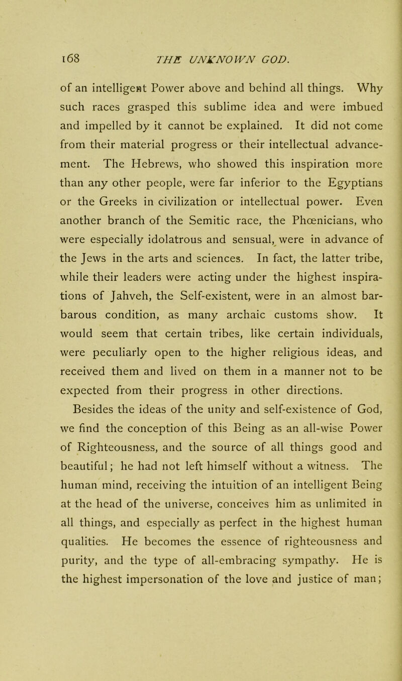 of an intelligent Power above and behind all things. Why- such races grasped this sublime idea and were imbued and impelled by it cannot be explained. It did not come from their material progress or their intellectual advance- ment. The Hebrews, who showed this inspiration more than any other people, were far inferior to the Egyptians or the Greeks in civilization or intellectual power. Even another branch of the Semitic race, the Phoenicians, who were especially idolatrous and sensual, were in advance of the Jews in the arts and sciences. In fact, the latter tribe, while their leaders were acting under the highest inspira- tions of Jahveh, the Self-existent, were in an almost bar- barous condition, as many archaic customs show. It would seem that certain tribes, like certain individuals, were peculiarly open to the higher religious ideas, and received them and lived on them in a manner not to be expected from their progress in other directions. Besides the ideas of the unity and self-existence of God, we find the conception of this Being as an all-wise Power of Righteousness, and the source of all things good and beautiful; he had not left himself without a witness. The human mind, receiving the intuition of an intelligent Being at the head of the universe, conceives him as unlimited in all things, and especially as perfect in the highest human qualities. He becomes the essence of righteousness and purity, and the type of all-embracing sympathy. He is the highest impersonation of the love and justice of man;