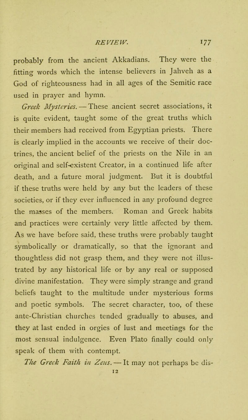 probably from the ancient Akkadians. They were the fitting words which the intense believers in Jahveh as a God of righteousness had in all ages of the Semitic race used in prayer and hymn. Greek Mysteries. — These ancient secret associations, it is quite evident, taught some of the great truths which their members had received from Egyptian priests. There is clearly implied in the accounts we receive of their doc- trines, the ancient belief of the priests on the Nile in an original and selEexistent Creator, in a continued life after death, and a future moral judgment. But it is doubtful if these truths were held by any but the leaders of these societies, or if they ever influenced in any profound degree the masses of the members. Roman and Greek habits and practices were certainly very little affected by them. As we have before said, these truths were probably taught symbolically or dramatically, so that the ignorant and thoughtless did not grasp them, and they were not illus- trated by any historical life or by any real or supposed divine manifestation. They were simply strange and grand beliefs taught to the multitude under mysterious forms and poetic symbols. The secret character, too, of these ante-Christian churches tended gradually to abuses, and they at last ended in orgies of lust and meetings for the most sensual indulgence. Even Plato finally could only speak of them with contempt. The Greek Faith in Zeus. — It may not perhaps be dis- 12