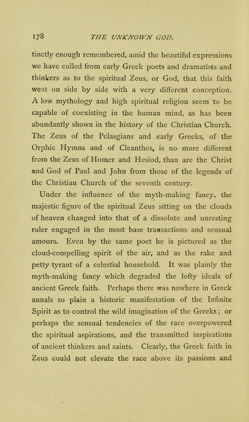 tinctly enough remembered, amid the beautiful expressions we have culled from early Greek poets and dramatists and thinkers as to the spiritual Zeus, or God, that this faith went on side by side with a very different conception. A low mythology and high spiritual religion seem to be capable of coexisting in the human mind, as has been abundantly shown in the history of the Christian Church. The Zeus of the Pelasgians and early Greeks, of the Orphic Hymns and of Cleanthes, is no more different from the Zeus of Homer and Hesiod, than are the Christ and God of Paul and John from those of the legends of the Christian Church of the seventh century. Under the influence of the myth-making fancy, the majestic figure of the spiritual Zeus sitting on the clouds of heaven changed into that of a dissolute and unresting ruler engaged in the most base transactions and sensual amours. Even by the same poet he is pictured as the cloud-compelling spirit of the air, and as the rake and petty tyrant of a celestial household. It was plainly the myth-making fancy which degraded the lofty ideals of ancient Greek faith. Perhaps there was nowhere in Greek annals so plain a historic manifestation of the Infinite Spirit as to control the wild imagination of the Greeks; or perhaps the sensual tendencies of the race overpowered the spiritual aspirations, and the transmitted inspirations of ancient thinkers and saints. Clearly, the Greek faith in Zeus could not elevate the race above its passions and