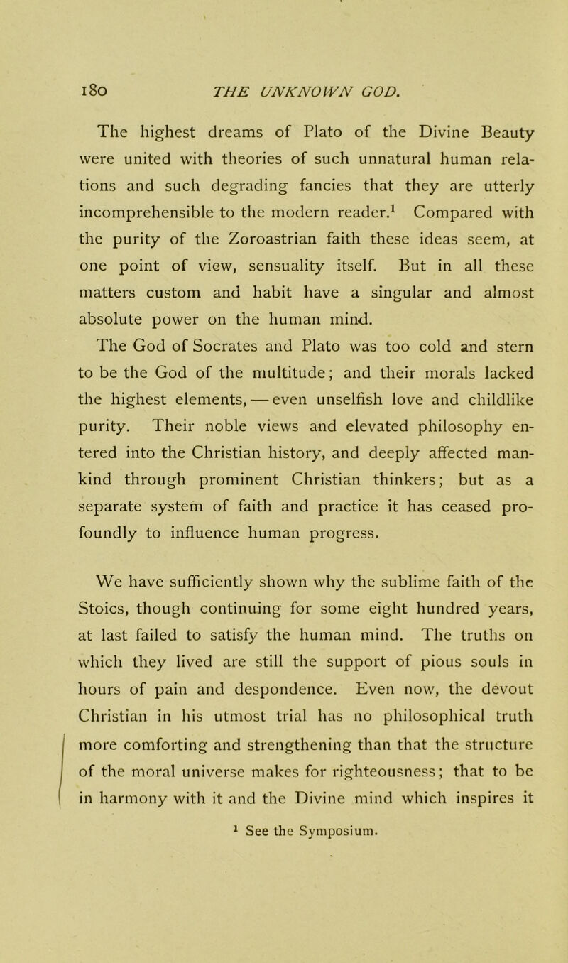 The highest dreams of Plato of the Divine Beauty were united with theories of such unnatural human rela- tions and such degrading fancies that they are utterly incomprehensible to the modern reader.1 Compared with the purity of the Zoroastrian faith these ideas seem, at one point of view, sensuality itself. But in all these matters custom and habit have a singular and almost absolute power on the human mind. The God of Socrates and Plato was too cold and stern to be the God of the multitude; and their morals lacked the highest elements, — even unselfish love and childlike purity. Their noble views and elevated philosophy en- tered into the Christian history, and deeply affected man- kind through prominent Christian thinkers; but as a separate system of faith and practice it has ceased pro- foundly to influence human progress. We have sufficiently shown why the sublime faith of the Stoics, though continuing for some eight hundred years, at last failed to satisfy the human mind. The truths on which they lived are still the support of pious souls in hours of pain and despondence. Even now, the devout Christian in his utmost trial has no philosophical truth more comforting and strengthening than that the structure of the moral universe makes for righteousness; that to be in harmony with it and the Divine mind which inspires it 1 See the Symposium.