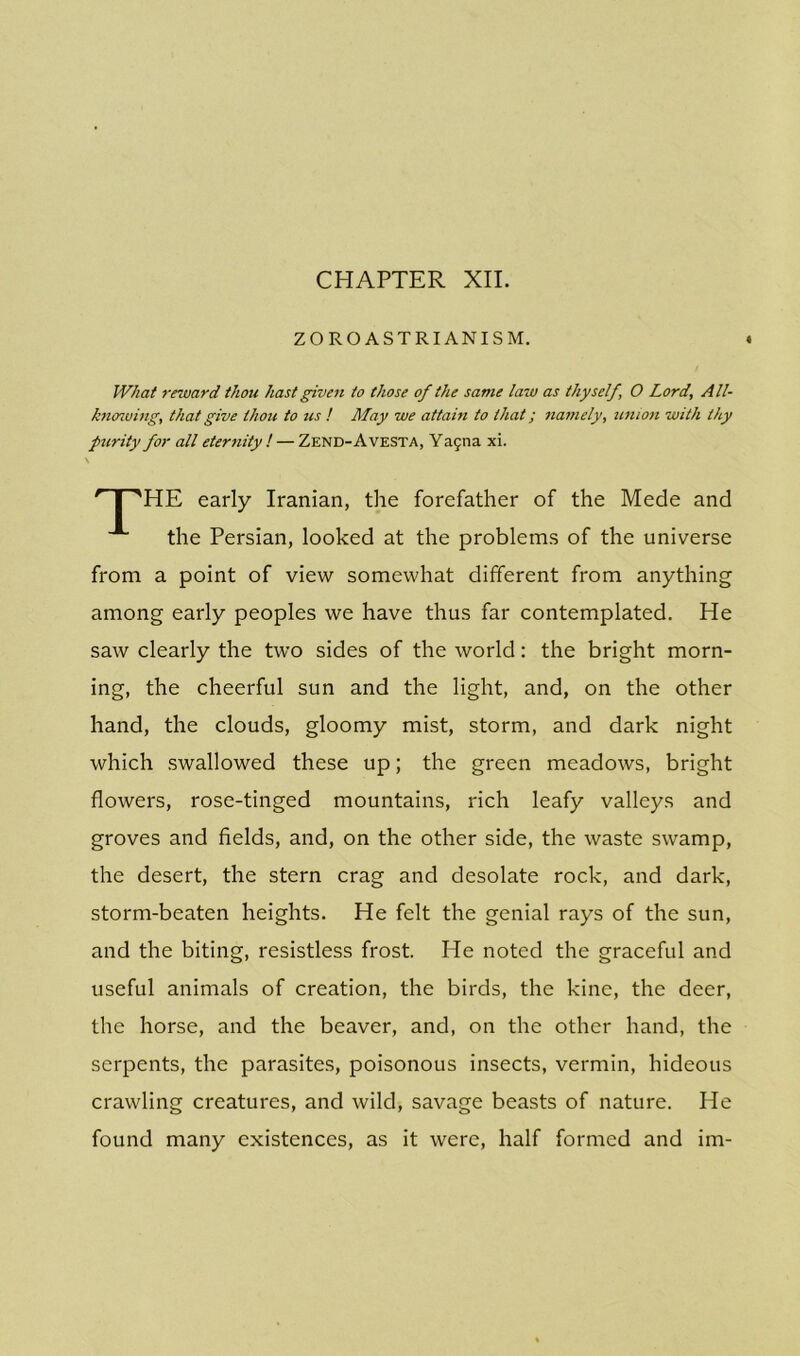 CHAPTER XII. ZOROASTRIANISM. What reward thou hast given to those of the same law as thyself, O Lord, All- knowing, that give thou to us ! May we attain to that; namely, union with thy purity for all eternity ! — Zend-Avesta, Yagna xi. HE early Iranian, the forefather of the Mede and the Persian, looked at the problems of the universe from a point of view somewhat different from anything among early peoples we have thus far contemplated. He saw clearly the two sides of the world: the bright morn- ing, the cheerful sun and the light, and, on the other hand, the clouds, gloomy mist, storm, and dark night which swallowed these up; the green meadows, bright flowers, rose-tinged mountains, rich leafy valleys and groves and fields, and, on the other side, the waste swamp, the desert, the stern crag and desolate rock, and dark, storm-beaten heights. He felt the genial rays of the sun, and the biting, resistless frost. He noted the graceful and useful animals of creation, the birds, the kine, the deer, the horse, and the beaver, and, on the other hand, the serpents, the parasites, poisonous insects, vermin, hideous crawling creatures, and wild, savage beasts of nature. He found many existences, as it were, half formed and im-