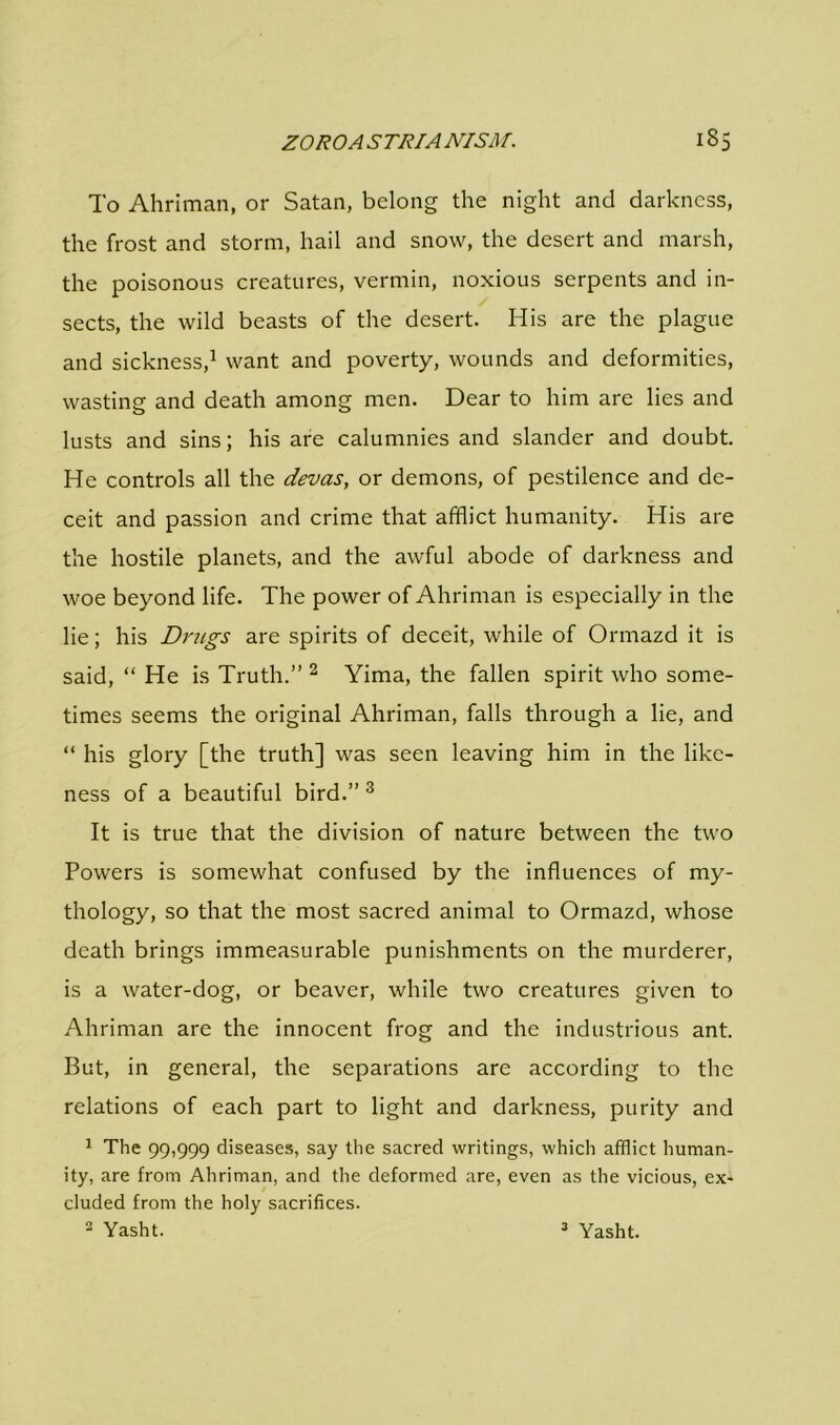 To Ahriman, or Satan, belong the night and darkness, the frost and storm, hail and snow, the desert and marsh, the poisonous creatures, vermin, noxious serpents and in- sects, the wild beasts of the desert. His are the plague and sickness,1 want and poverty, wounds and deformities, wasting and death among men. Dear to him are lies and lusts and sins; his are calumnies and slander and doubt. He controls all the devas, or demons, of pestilence and de- ceit and passion and crime that afflict humanity. His are the hostile planets, and the awful abode of darkness and woe beyond life. The power of Ahriman is especially in the lie; his Drugs are spirits of deceit, while of Ormazd it is said, “ He is Truth.” 2 Yima, the fallen spirit who some- times seems the original Ahriman, falls through a lie, and “ his glory [the truth] was seen leaving him in the like- ness of a beautiful bird.” 3 It is true that the division of nature between the two Powers is somewhat confused by the influences of my- thology, so that the most sacred animal to Ormazd, whose death brings immeasurable punishments on the murderer, is a water-dog, or beaver, while two creatures given to Ahriman are the innocent frog and the industrious ant. But, in general, the separations are according to the relations of each part to light and darkness, purity and 1 The 99,999 diseases, say the sacred writings, which afflict human- ity, are from Ahriman, and the deformed are, even as the vicious, ex- cluded from the holy sacrifices. 2 Yasht. 3 Yasht.