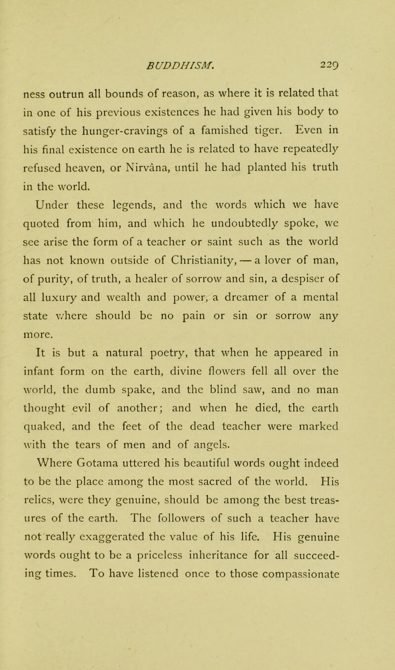 ness outrun all bounds of reason, as where it is related that in one of his previous existences he had given his body to satisfy the hunger-cravings of a famished tiger. Even in his final existence on earth he is related to have repeatedly refused heaven, or Nirvana, until he had planted his truth in the world. Under these legends, and the words which we have quoted from him, and which he undoubtedly spoke, we see arise the form of a teacher or saint such as the world has not known outside of Christianity, — a lover of man, of purity, of truth, a healer of sorrow and sin, a despiser of all luxury and wealth and power, a dreamer of a mental state where should be no pain or sin or sorrow any more. It is but a natural poetry, that when he appeared in infant form on the earth, divine flowers fell all over the world, the dumb spake, and the blind saw, and no man thought evil of another; and when he died, the earth quaked, and the feet of the dead teacher were marked with the tears of men and of angels. Where Gotama uttered his beautiful words ought indeed to be the place among the most sacred of the world. His relics, were they genuine, should be among the best treas- ures of the earth. The followers of such a teacher have not really exaggerated the value of his life. His genuine words ought to be a priceless inheritance for all succeed- ing times. To have listened once to those compassionate